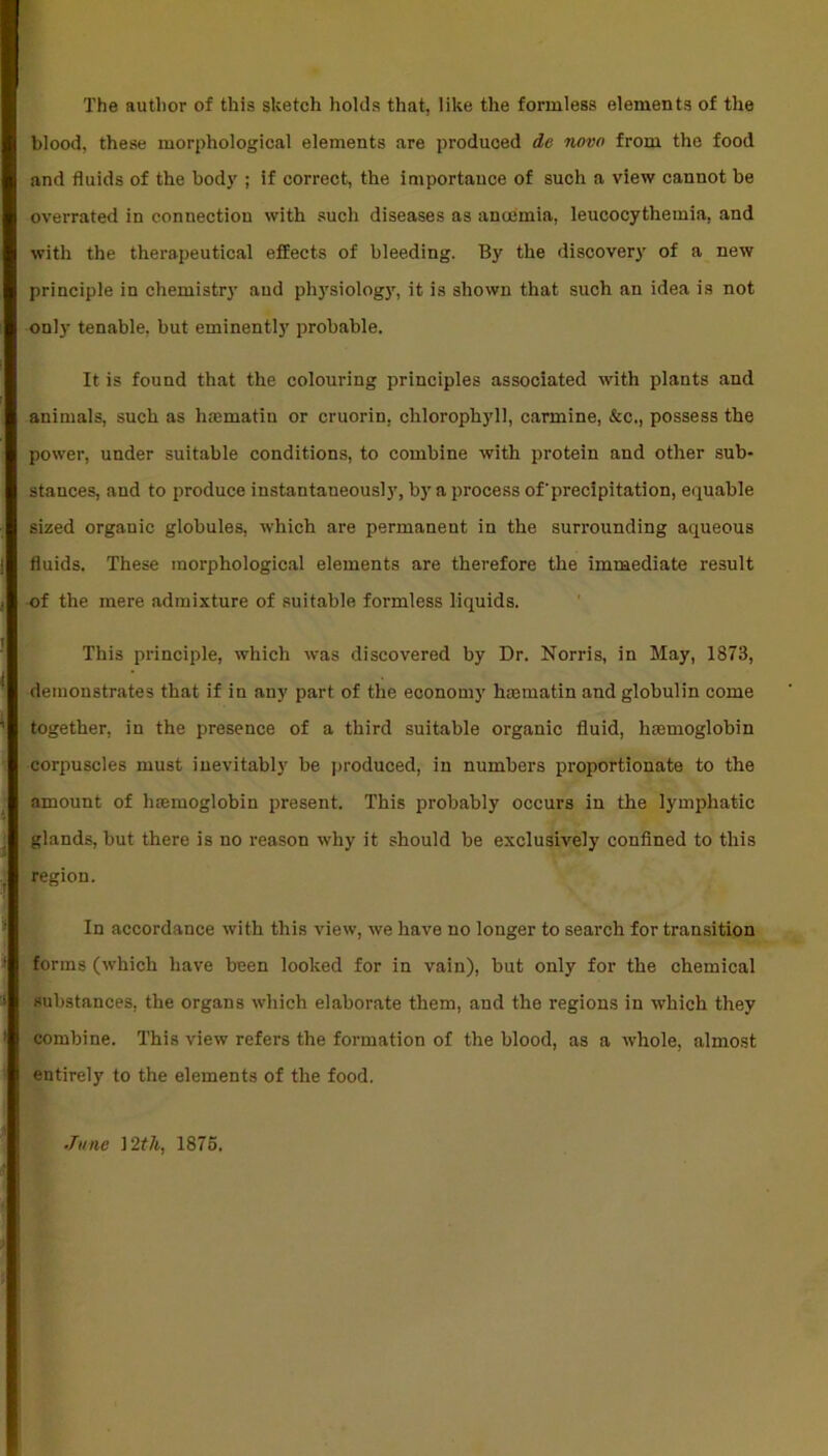 The author of this sketch holds that, like the formless elements of the blood, these morphological elements are produced de novo from the food and fluids of the body ; if correct, the importance of such a view cannot be overrated in connection with such diseases as anaemia, leucocythemia, and with the therapeutical effects of bleeding. By the discovery of a new principle in chemistry aud physiology, it is shown that such an idea is not only tenable, but eminently probable. It is found that the colouring principles associated with plants and animals, such as hasmatiu or cruorin, chlorophyll, carmine, &c., possess the power, under suitable conditions, to combine with protein and other sub- stances, and to produce instantaneously, by a process of'precipitation, equable sized organic globules, which are permanent in the surrounding aqueous fluids. These morphological elements are therefore the immediate result of the mere admixture of suitable formless liquids. This principle, which was discovered by Dr. Norris, in May, 1873, demonstrates that if in any part of the economy hmmatin and globulin come together, in the presence of a third suitable organic fluid, hemoglobin corpuscles must inevitably be produced, in numbers proportionate to the amount of hemoglobin present. This probably occurs in the lymphatic glands, but there is no reason why it should be exclusively confined to this region. In accordance with this view, we have no longer to search for transition forms (which have been looked for in vain), but only for the chemical substances, the organs which elaborate them, and the regions in which they combine. This view refers the formation of the blood, as a whole, almost entirely to the elements of the food. ■Tune i 2th, 1875.