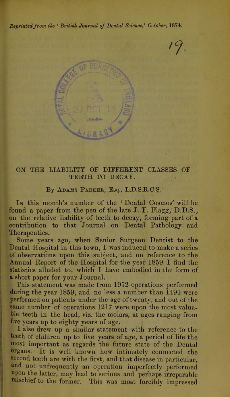 Reprinted from the ‘British Journal of Dental Science,’ October, 1874. ON THE LIABILITY OF DIFFERENT CLASSES OF TEETH TO DECAY. By Adams Parker, Esq., L.D.S.R.C.S. In this month’s number of the ‘ Dental Cosmos’ will be found a paper from the pen of the late J. F. Flagg, D.D.S., on the relative liability of teeth to decay, forming part of a contribution to that Journal on Dental Pathology and Therapeutics. Some years ago, when Senior Surgeon Dentist to the Dental Hospital in this town, I was induced to make a series of observations upon this subject, and on reference to the Annual Report of the Hospital for the year 1859 I find the statistics alluded to, which I have embodied in the form of a short paper for your Journal. This statement was made from 1952 operations performed during the year 1859, and no less a number than 1494 were performed on patients under the age of twenty, and out of the same number of operations 1217 were upon the most valua- ble teeth in the head, viz. the molars, at ages ranging from five years up to eighty years of age. I also drew up a similar statement with reference to the teeth of children up to five years of age, a period of life the most important as regards the future state of the Dental organs. It is well known how intimately connected the second teeth are with the first, and that disease in particular, and not unfrequently an operation imperfectly performed upon the latter, may lead to serious and perhaps irreparable mischief to the former. This was most forcibly impressed