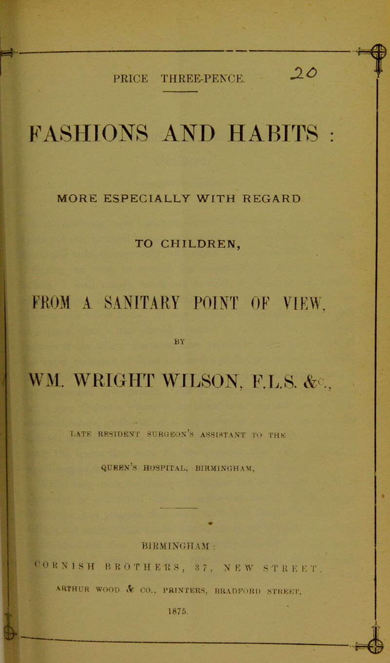 PRICE THREE-PENCE. FASHIONS AND HABITS MORE ESPECIALLY WITH REGARD TO CHILDREN, FROM A SANITARY POINT OF VIEW BY WM. WRIGHT WILSON, F.L.S. & f.ATK RRSIDEVT SUKGEON’.S A!^SI.=ITAXT To THE QUKRN’.S hospital, BIHMINOHAM, BllLVIINGHAM : <’ 0 K N 1 S H li W 0 T H K 1! S , , N !•: W S T R K I-] T . AKTHUR WOOD .V CO.. PHI.VTERS, rmAOPoHI) STKKKT, 1875.