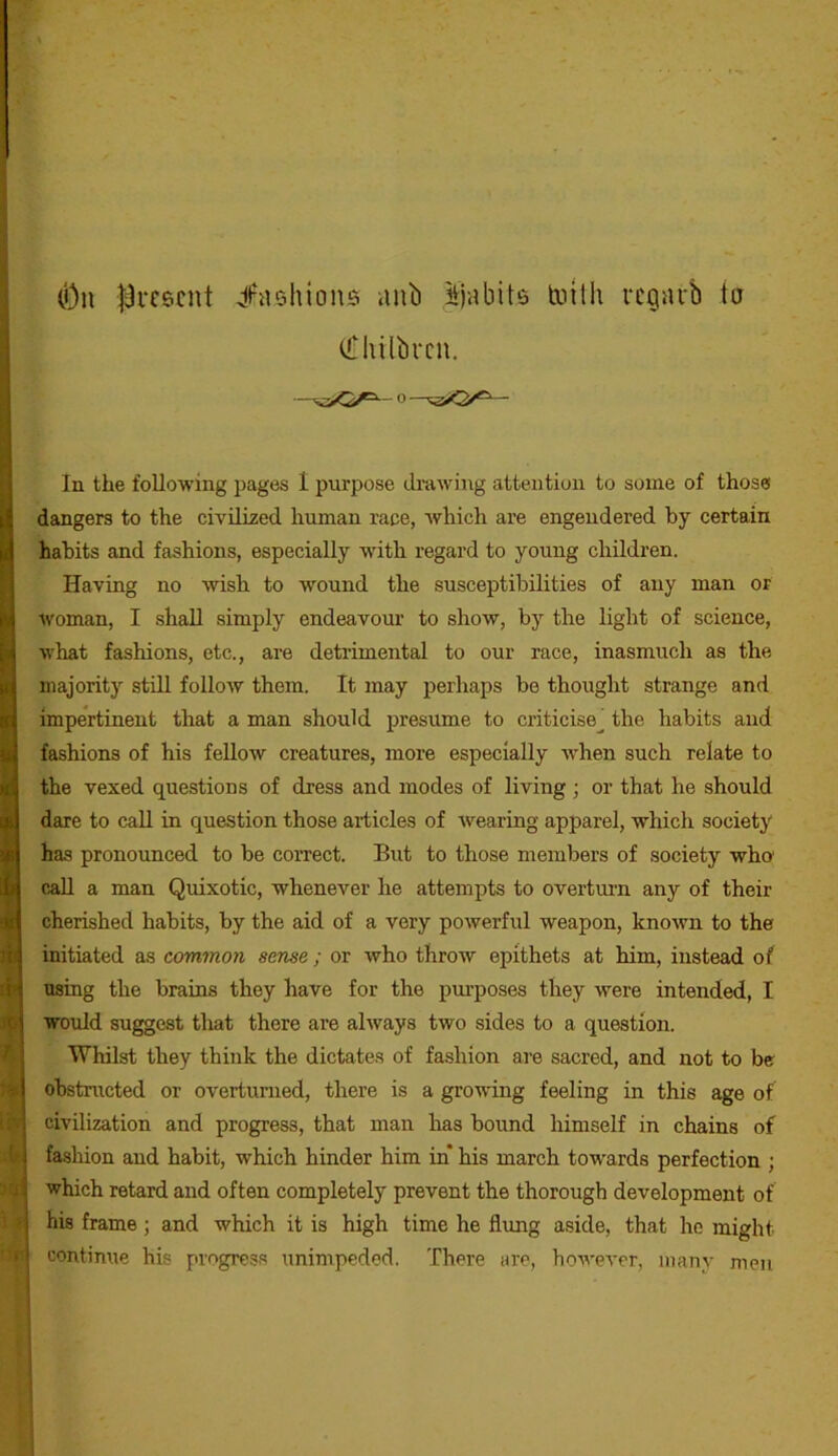 (Dn l^rcscnt ;|l^a5hions anb ^jabits toilh vcgarb to CCIiilbrcu. In the following pages 1 purpose di’awing attention to some of those dangers to the civilized human race, which are engendered by certain habits and fashions, especially with regard to young children. Having no wish to wound the susceptibilities of any man or woman, I .shall simply endeavour to show, by the light of science, what fashions, etc., are detrimental to our race, inasmuch as the majority still follow them. It may perhaps be thought strange and impertinent that a man should presume to criticise^ the habits and fashions of his fellow creatures, more especially -when such relate to the vexed questions of dress and modes of living; or that he should dare to call in question those articles of wearing apparel, which society has pronounced to be correct. But to those members of society who' call a man Quixotic, whenever he attempts to overtui’n any of their cherished habits, by the aid of a very powerful weapon, known to the initiated as common sense ; or Avho throw epithets at him, instead of using the brains they have for the pm’poses they were intended, I would suggest tliat there are always two sides to a question. Whilst they think the dictates of fashion are sacred, and not to be ohstmcted or overturned, there is a growing feeling in this age of V civilization and progress, that man has bound himself in chains of b fashion and habit, which hinder him in* his march tow'ards perfection ; u which retard and often completely prevent the thorough development of > his frame; and which it is high time he flimg aside, that he might » continue his progress unimpeded. There are, however, many men