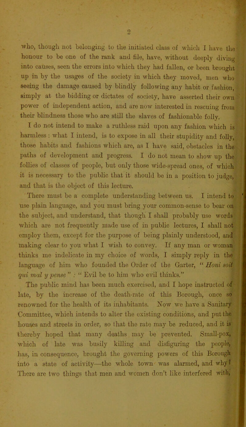 who, though not belonging to the initiated class of whicli I have the honour to be one of the rank and file, have, without deei)ly diving into causes, seen the errors into which they had fallen, or been brought up in by the usages of the society in which they moved, men who seeing the damage caused by blindly following any habit or fashion, simply at the bidding or dictates of society, liave asserted their own power of independent action, and are now interested m rescuing from their blindness those who are still the slaves of fashionable folly, I do not intend to make a rutldess raid upon any fashion which is harmless : what I intend, is to expose in all their stupidity and folly, those habits and fashions which are, as I have said, obstacles in the paths of development and progress. I do not mean to show up the follies of classes of people, but only those wide-spread ones, of which it is necessary to the public that it should be in a position to judge, and that is the object of this lecture. There must be a complete understanding between us. I intend to use plain language, and you must brmg your common-sense to bear on the subject, and understand, that though I shall probably use words which are not frequently made use of in public lectures, I shall not employ them, except for the purpose of being plainly understood, and making clear to you what I wish to convey. If any man or woman thinks me indelicate in my choice of words, I simply reply in the language of him who founded the Order of the Garter, “ Honi soil qui mal y pense ” .■ “ Evil be to him who evil thinks.” The public mind has been much exercised, and I hope instructed of late, by the increase of the death-rate of this Borough, once so renowned for the health of its inhabitants. ISTow we have a Sanitary Committee, which intends to alter the existing conditions, and put the houses and streets in order, so that the rate may be reduced, and it is thereby hoped that many deaths may be prevented. SmaU-pox, which of late was busily killing and disfiguring the people, has, in consequence, brought the governing powers of this Borough into a state of activity—the whole to^vn was alarmed, and why 1 There are two things that men and women don’t like interfered with,