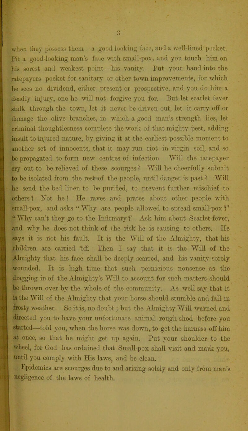 : when they p'oise3.s them—a guo(l-l<;okiiij' fac-o, aiula w'ell-liiiod pocket. Pit a good-looking man’s face wdth small-pox, and you touch him on his sorest and weakest point—^his vanitj*. Put your hand into the ratepayers pocket for sanitary or other town improvements, for wliich he sees no dividend, either present or prospective, and you do him a I deadly injury, one he will not forgive you for. But let scarlet fever I stalk through the town, let it never be driven out, let it carry off or ; damage the olive branches, in which a good man’s strength lies, let criminal thoughtlesness complete the work of that mighty pest, adding 'i insidt to injured natm-e, by giving it at the earliest possible moment to i. another set of innocents, that it may run riot in virgin soU, and so li be propagated to form new centres of infection. Will the ratepayer r: cry out to be relieved of these scourges'? Will he cheerfully submit c : to be isolated from the rest of the people, rmtU danger is past ? Will i, he send the bed linen to be purified, to prevent further mischief to :: others? Not he! He raves and prates about other people with : i small-pox, and asks “Why are people allowed to spread small-pox?” ' “ Why can’t they go to the Infirmary ?’ Ask him about Scarlet-fever, 1 and why he does not think of I he risk'he is causing toothers. He says it is dot his fault. It is the AVill of the Almighty, that his I children are carried bff. Then I say that it is the AVUl of the Almighty tlrat his face shall be deeply scarred, and his vanity sorely wounded. It is high time that such pernicious nonsense as the dragging in of the Almighty’s Will to account for such matters should be tlirown over by the whole of the community. As well say that it is the WUl of the Almighty that your horse should stumble and fall in frosty weather. So it is, no doubt; but the Almighty WiU warned and directed you to have your unfortunate animal rough-shod before you (started—told you, when the horse was down, to get the harness off him at once, so that he might get up again. Put your shoulder to the wheel, for God has ordained tliat SmaU-pox shall visit and mark you, I until you comply with His laws^ and be clean. j Epidemics are scourges due to and arising solely and only from man’s ; negUgence of the laws of health. j I