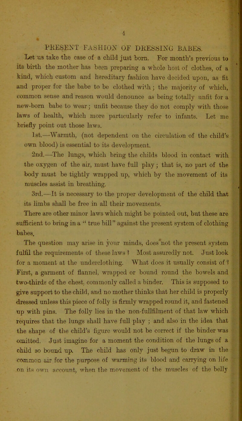 PKESENT FASHIOX OF DRESSING BARES. Let us take the case of a child just bom. For month’s previous to its birth the mother has been preparing a whole host of clothes, of a kind, which custom and hereditary fashion have decided upon, as fit and proper for the babe to be clothed with; the majority of wliich, common sense and reason would denounce as being totally unfit for a new-born babe to wear; unfit because they do not comply with those laws of health, which more particularly refer to infants. Let me briefly point out those laws. 1st.—Warmth, (not dependent on the circulation of the child’s own blood) is essential to its development. 2nd.—The lungs, wliich bring the childs blood in contact with the oxygen of the air, must have full play; that is, no part of the body must be tightly wrapped up, which by the movement of its muscles assist in breatlnng. 3rd.—It is necessary to the proper development of the child that its limbs sliall be free in all their movements. There are other minor laws which might be pointed out, but these are sufficient to bring in a “ true bill” against the present system of clothing babes. The question may arise in your minds, does*not the present system fulfil the requirements of these laws 1 Most assuredly not. Just look for a moment at the underclothing. What does it usually consist of 1 First, a garment of flannel, wrapped or bound round the bowels and two-thirds of the chest, commonly called a binder. This is supposed to give support to the child, and no mother thinks that her child is properly dressed unless this piece of foUy is firmly wrapped round it, and fastened up with pins. The foUy lies in the non-fuUfilment of that law which requires that the lungs shall have full play ; and also in the idea that the shape of the child’s figure would not be correct if the binder was omitted. Just imagine for a moment the condition of the lungs of a child so bound up. The child has only just begun to di-aw in the common air for the purpose of warming its blood and carrying on life on its own account, when the movement of the muscles of the belly