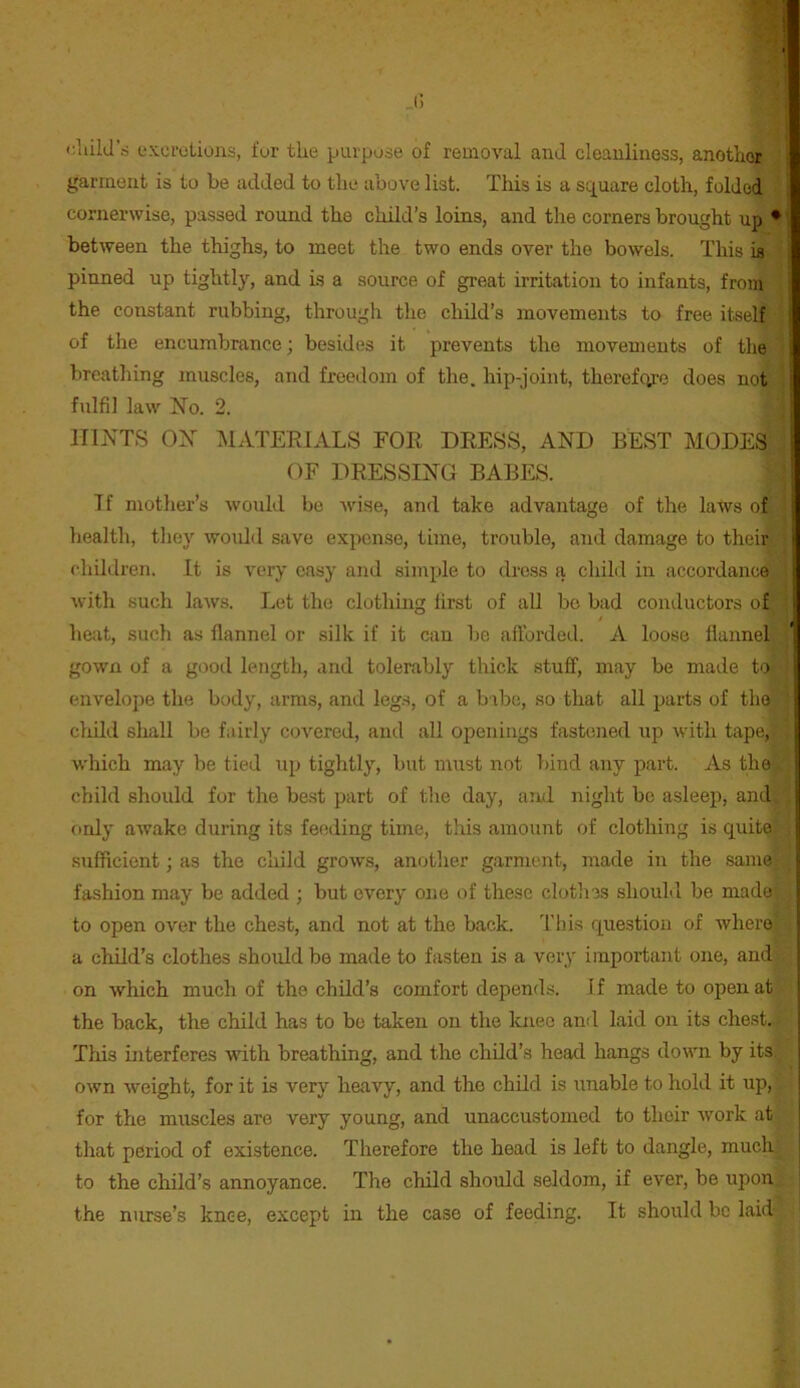 (; t;liild\s excrutions, fur the purpose of removal and cleanliness, another garment is to be added to the above list. This is a square cloth, folded cornerwise, passed round the child’s loins, and the corners brought up * between the thighs, to meet the two ends over the bowels. This is pinned up tightly, and is a source of great irritation to infants, from the constant rubbing, througli the child’s movements to free itself of the encumbrance; besides it prevents the movements of the breathing muscles, and freedom of the. hip-joint, thereforo does not fulfil law iSTo. 2. HINTS OX MATERIALS FOR DRESS, AND BEST MODES OF DRESSING BABES. T f mother’s would be wise, and take advantage of the laws of health, they would save expense, time, trouble, and damage to their > children. It is very easy and simple to dross a child in iiccordance with such laws. Let the clothing first of all bo bad conductors of i heat, such as flannel or silk if it can be afforded. A loose flannel gown of a good length, and tolerably thick stuff, may be made to envelope the body, arms, and leg.s, of a bibc, so that all parts of the ■ cliild shall be fairly covered, and all openings fastened up with tape, ! which may be tied up tightly, but must not bind any part. As the child should for the be.st part of tlie day, and night be asleep, and ! ordy awake during its feeding time, this amount of clothing is quite j sufficient; as the child grows, another garment, made in the same i fashion may be added ; but every one of these clothes shouLl be made * to open over the chest, and not at the back. I'his question of where ■ a cliild’s clothes should be made to fasten is a very important one, and on which much of the child’s comfort depends, if made to open at the back, the child has to be taken on the knee and laid on its chest. This interferes with breathing, and the child’s head hangs down by its. i own Aveight, for it is very heavy, and the child is unable to hold it up, ; for the muscles are very young, and unaccustomed to their ivork at | that period of existence. Therefore the head is left to dangle, much to the child’s annoyance. The child should seldom, if ever, be upon ■ the nurse’s knee, except in the case of feeding. It should be laid