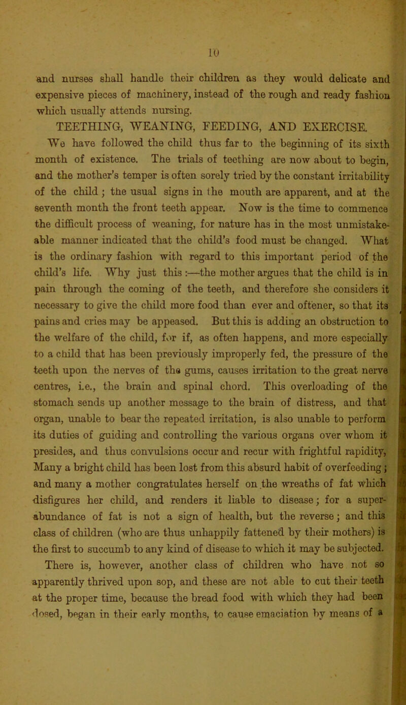 lu and nurses shall handle their children as they would delicate and ’ expensive pieces of machinery, instead of the rough and ready fashion which usually attends nursing. TEETHING, WEANING, FEEDING, AND EXERCISE. We have followed the child thus far to the beginning of its sixth! month of existence. The trials of teething are now about to begin, * and the mother’s temper is often sorely tried by the constant irritability of the child ; the usual signs in the mouth are apparent, and at the seventh month the front teeth appear. Now is the time to commence the difficult process of weaning, for nature has in the most unmistake- able manner indicated that the child’s food must be changed. What is the ordinary fashion with regard to this important period of the child’s life. Why just this :—the mother argues that the child is ini- pain through the coming of the teeth, and therefore she considers it • necessary to give the child more food than ever and oftener, so that its ’ pains and cries may be appeased. But this is adding an obstruction to the welfare of the child, for if, as often happens, and more especially, to a ctiild that has been previously improperly fed, the pressure of the teeth upon the nerves of the gums, causes irritation to the great nerve centres, Le., the brain and spinal chord. This overloading of the stomach sends up another message to the brain of distress, and that' • organ, unable to bear the repeated irritation, is also unable to perform' , its duties of guiding and controlling the various organs over whom it presides, and thus convulsions occur and recur with frightful rapidity, Many a bright child has been lost from this absurd habit of overfeeding; and many a mother congratulates herself on the wreaths of fat which disfigures her child, and renders it liable to disease; for a super- abundance of fat is not a sign of health, but the reverse; and this class of children (who are thus unhappily fattened by their mothers) is the first to succumb to any kind of disease to which it may be subjected. I There is, however, another class of children who have not so I apparently thrived upon sop, and these are not able to cut their teeth I at the proper time, because the bread food with which they had been I