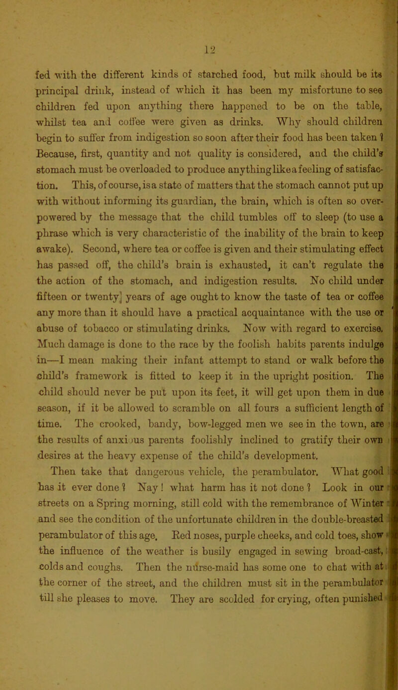 fed with the different kinds of starched food, but milk should be its principal drink, instead of which it has been my misfortune to see children fed upon anything there happened to be on the table, whilst tea and cotfee were given as drinks. Why should children begin to suffer from indigestion so soon after their food has been taken 1 Because, first, quantity and not quality is considered, and the child’s stomach must be overloaded to produce anything like a feeling of satisfac- tion. This, of course, is a state of matters that the stomach cannot put up with without informing its guardian, the brain, which is often so over- powered by the message that the child tumbles off to sleep (to use a phrase which is very characteristic of the inability of the brain to keep awake). Second, where tea or coffee is given and their stimulating effect has pas.sed off, the child’s brain is exhausted, it can’t regulate the the action of the stomach, and indigestion results. No child under fifteen or twenty] years of age ought to know the taste of tea or coffee any more than it should have a practical acquaintance with the use or abuse of tobacco or stimulating drinks. Now with regard to exercise. Much damage is done to the race by the foolish habits parents indulge in—I mean making their infant attempt to stand or walk before the child’s framework is fitted to keep it in the upright position. The child should never be put upon its feet, it will get upon them in due season, if it be allowed to scramble on all fours a sufficient length of time. The crooked, bandy, bow-legged men we see in the town, are ; the results of anxi jus parents foolishly inclined to gratify their o^vn : desires at the heavy expense of the child’s development. Then take that dangerous vehicle, the perambulator. What good i has it ever done 1 Nay! what harm has it not done ? Look in our ? streets on a Spring morning, still cold with the remembrance of Winter : and see the condition of the unfortunate children in the double-breasted perambulator of this age. Eed noses, purple cheeks, and cold toes, show * the influence of the weather is busily engaged in sewing broad-cast,: colds and coughs. Then the nilrse-maid has some one to chat vdth at i the corner of the street, and the children must sit in the perambulator till she pleases to move. They are scolded for crying, often punished -