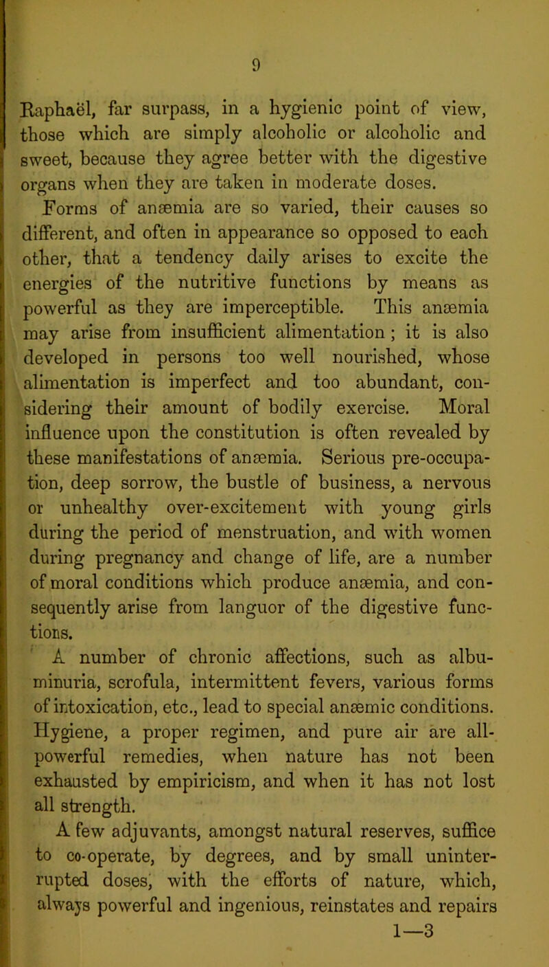Raphael, far surpass, in a hygienic point of view, those which are simply alcoholic or alcoholic and sweet, because they agree better with the digestive organs when they are taken in moderate doses. Forms of ansemia are so varied, their causes so different, and often in appearance so opposed to each other, that a tendency daily arises to excite the energies of the nutritive functions by means as powerful as they are imperceptible. This ansemia may arise from insufficient alimentation; it is also developed in persons too well nourished, whose alimentation is imperfect and too abundant, con- sidering their amount of bodily exercise. Moral influence upon the constitution is often revealed by these manifestations of ansemia. Serious pre-occupa- tion, deep sorrow, the bustle of business, a nervous or unhealthy over-excitement with young girls during the period of menstruation, and with women during pregnancy and change of life, are a number of moral conditions which produce ansemia, and con- sequently arise from languor of the digestive func- tions. A number of chronic affections, such as albu- minuria, scrofula, intermittent fevers, various forms of intoxication, etc., lead to special ansemic conditions. Hygiene, a proper regimen, and pure air are all- powerful remedies, when nature has not been exhausted by empiricism, and when it has not lost all strength. A few adjuvants, amongst natural reserves, suffice to co-operate, by degrees, and by small uninter- rupted doses, with the efforts of nature, which, always powerful and ingenious, reinstates and repairs 1—3