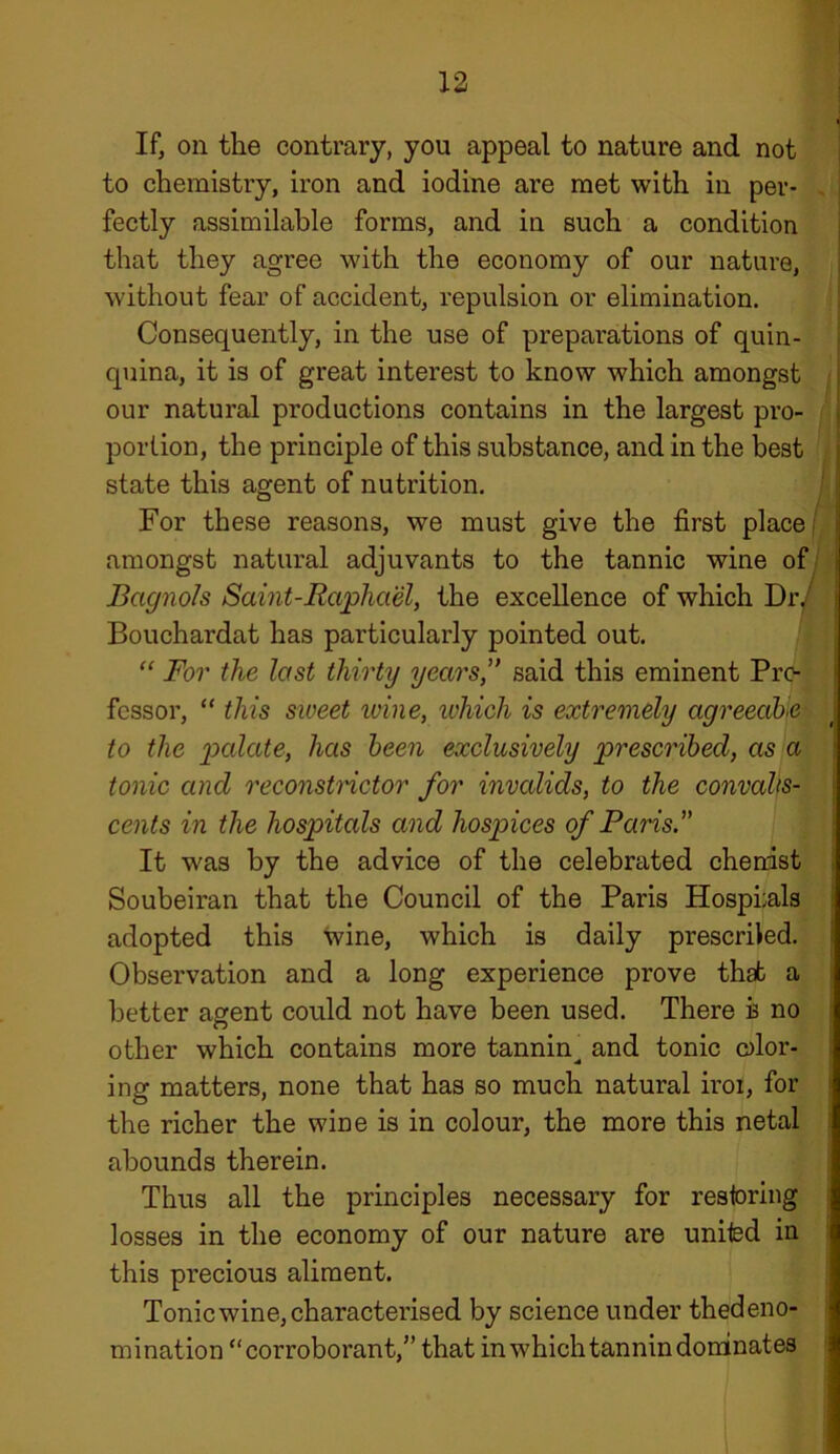 If, on the contrary, you appeal to nature and not to chemistry, iron and iodine are met with in per- fectly assimilable forms, and in such a condition that they agree with the economy of our nature, without fear of accident, repulsion or elimination. Consequently, in the use of preparations of quin- quina, it is of great interest to know which amongst our natural productions contains in the largest pro- portion, the principle of this substance, and in the best state this agent of nutrition. For these reasons, we must give the first place amongst natural adjuvants to the tannic wine of Bcignols Saint-Raphael, the excellence of which Dr. Bouchardat has particularly pointed out. “ For the last thirty years,” said this eminent Pro- fessor, “ this sweet wine, which is extremely agreeable \ to the palate, has been exclusively prescribed, as a tonic and reconstnctor for invalids, to the convalts- cents in the hospitals and hospices of Paris.” It was by the advice of the celebrated chenist Soubeiran that the Council of the Paris Hospi;als adopted this wine, which is daily preserved. Observation and a long experience prove that a better agent could not have been used. There b no other which contains more tannin^ and tonic olor- ing matters, none that has so much natural iroi, for the richer the wine is in colour, the more this netal abounds therein. Thus all the principles necessary for restoring losses in the economy of our nature are united in this precious aliment. Tonic wine, characterised by science under thedeno- mination “ corroborant,” that in which tannin dominates