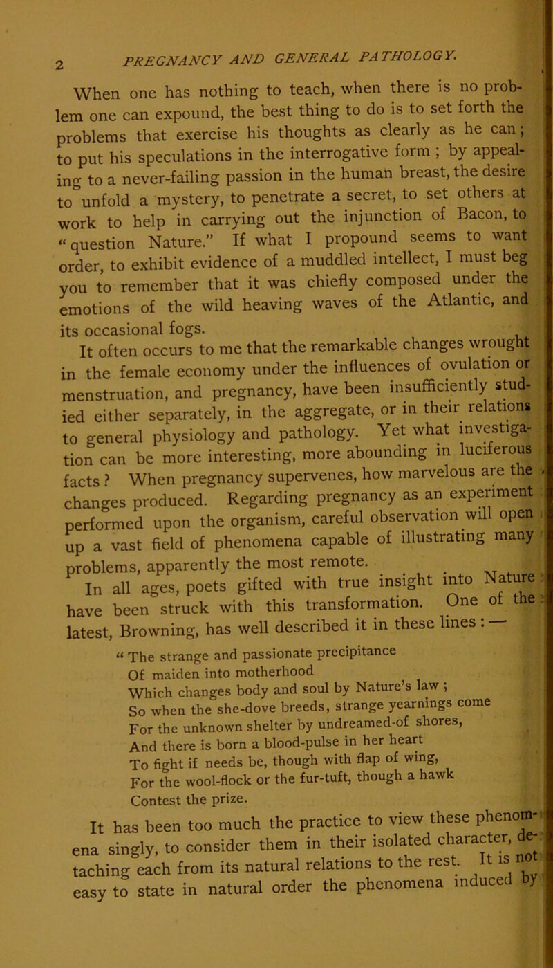 When one has nothing to teach, when theie is no prob- lem one can expound, the best thing to do is to set forth the problems that exercise his thoughts as clearly as he can; to put his speculations in the interrogative form ; by appeal- ing to a never-failing passion in the human breast, the desire to unfold a mystery, to penetrate a secret, to set others at work to help in carrying out the injunction of Bacon, to “question Nature.” If what I propound seems to want order, to exhibit evidence of a muddled intellect, I must beg you to remember that it was chiefly composed under the emotions of the wild heaving waves of the Atlantic, and its occasional fogs. It often occurs to me that the remarkable changes wrought in the female economy under the influences of ovulation or menstruation, and pregnancy, have been insufficiently stud- ied either separately, in the aggregate, or in their relations to general physiology and pathology. Yet what investiga- tion can be more interesting, more abounding in luciferous facts ? When pregnancy supervenes, how marvelous are the j changes produced. Regarding pregnancy as an experiment performed upon the organism, careful observation will open i up a vast field of phenomena capable of illustrating many problems, apparently the most remote. . _ In all ages, poets gifted with true insight into Nature j have been struck with this transformation. One of the latest, Browning, has well described it in these lines : “ The strange and passionate precipitance Of maiden into motherhood Which changes body and soul by Nature’s law ; So when the she-dove breeds, strange yearnings come For the unknown shelter by undreamed-of shores, And there is born a blood-pulse in her heart To ficht if needs be, though with flap of wing, For the wool-flock or the fur-tuft, though a hawk Contest the prize. It has been too much the practice to view these phenom- ena singly, to consider them in their isolated character de-. taching each from its natural relations to the rest. It is n easy to state in natural order the phenomena induce %