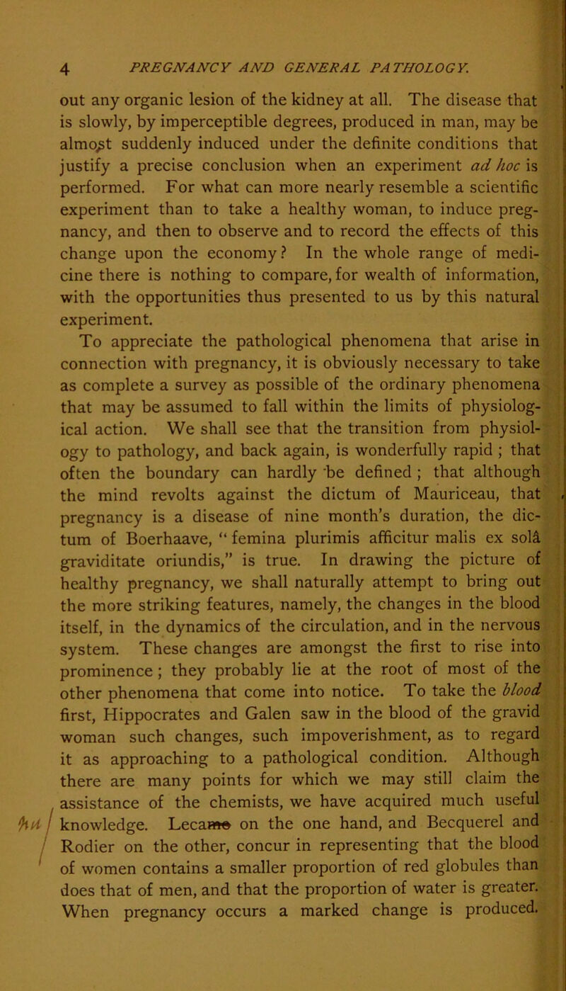 out any organic lesion of the kidney at all. The disease that is slowly, by imperceptible degrees, produced in man, may be almost suddenly induced under the definite conditions that justify a precise conclusion when an experiment ad hoc is performed. For what can more nearly resemble a scientific experiment than to take a healthy woman, to induce preg- nancy, and then to observe and to record the effects of this change upon the economy ? In the whole range of medi- cine there is nothing to compare, for wealth of information, with the opportunities thus presented to us by this natural experiment. To appreciate the pathological phenomena that arise in connection with pregnancy, it is obviously necessary to take as complete a survey as possible of the ordinary phenomena that may be assumed to fall within the limits of physiolog- ical action. We shall see that the transition from physiol- ogy to pathology, and back again, is wonderfully rapid ; that often the boundary can hardly 'be defined ; that although the mind revolts against the dictum of Mauriceau, that pregnancy is a disease of nine month’s duration, the dic- tum of Boerhaave, “ femina plurimis afficitur malis ex sol£ graviditate oriundis,” is true. In drawing the picture of healthy pregnancy, we shall naturally attempt to bring out the more striking features, namely, the changes in the blood itself, in the dynamics of the circulation, and in the nervous system. These changes are amongst the first to rise into prominence ; they probably lie at the root of most of the other phenomena that come into notice. To take the blood first, Hippocrates and Galen saw in the blood of the gravid woman such changes, such impoverishment, as to regard it as approaching to a pathological condition. Although there are many points for which we may still claim the , assistance of the chemists, we have acquired much useful ‘hd I knowledge. Lecaa*» on the one hand, and Becquerel and Rodier on the other, concur in representing that the blood 1 of women contains a smaller proportion of red globules than does that of men, and that the proportion of water is greater. When pregnancy occurs a marked change is produced.