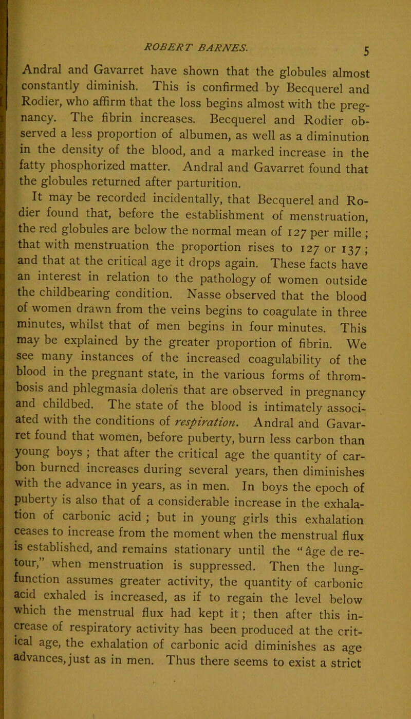 Andral and Gavarret have shown that the globules almost constantly diminish. This is confirmed by Becquerel and Rodier, who affirm that the loss begins almost with the preg- nancy. The fibrin increases. Becquerel and Rodier ob- served a less proportion of albumen, as well as a diminution in the density of the blood, and a marked increase in the fatty phosphorized matter. Andral and Gavarret found that the globules returned after parturition. It may be recorded incidentally, that Becquerel and Ro- dier found that, before the establishment of menstruation, the red globules are below the normal mean of 127 per mille ; that with menstruation the proportion rises to 127 or 137; and that at the critical age it drops again. These facts have an interest in relation to the pathology of women outside the childbearing condition. Nasse observed that the blood of women drawn from the veins begins to coagulate in three minutes, whilst that of men begins in four minutes. This may be explained by the greater proportion of fibrin. We see many instances of the increased coagulability of the blood in the pregnant state, in the various forms of throm- bosis and phlegmasia doleris that are observed in pregnancy and childbed. The state of the blood is intimately associ- ated with the conditions of respiration. Andral and Gavar- ret found that women, before puberty, burn less carbon than young boys ; that after the critical age the quantity of car- bon burned increases during several years, then diminishes with the advance in years, as in men. In boys the epoch of puberty is also that of a considerable increase in the exhala- tion of carbonic acid ; but in young girls this exhalation ceases to increase from the moment when the menstrual flux is established, and remains stationary until the “ige de re- tour,” when menstruation is suppressed. Then the lung- function assumes greater activity, the quantity of carbonic acid exhaled is increased, as if to regain the level below which the menstrual flux had kept it; then after this in- crease of respiratory activity has been produced at the crit- ical age, the exhalation of carbonic acid diminishes as age advances, just as in men. Thus there seems to exist a strict