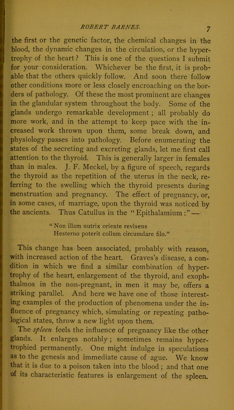 the first or the genetic factor, the chemical changes in the blood, the dynamic changes in the circulation, or the hyper- trophy of the heart ? This is one of the questions I submit for your consideration. Whichever be the first, it is prob- able that the others quickly follow. And soon there follow other conditions more or less closely encroaching on the bor- ders of pathology. Of these the most prominent are changes in the glandular system throughout the body. Some of the glands undergo remarkable development ; all probably do more work, and in the attempt to keep pace with the in- creased work thrown upon them, some break down, and physiology passes into pathology. Before enumerating the states of the secreting and excreting glands, let me first call attention to the thyroid. This is generally larger in females than in males. J. F. Meckel, by a figure of speech, regards the thyroid as the repetition of the uterus in the neck, re- ferring to the swelling which the thyroid presents during menstruation and pregnancy. The effect of pregnancy, or, in some cases, of marriage, upon the thyroid was noticed by the ancients. Thus Catullus in the “ Epithalamium — “ Non illam nutrix oriente revisens Hesterno poterit collum circumdare. filo.” This change has been associated, probably with reason, with increased action of the heart. Graves’s disease, a con- dition in which we find a similar combination of hyper- trophy of the heart, enlargement of the thyroid, and exoph- thalmos in the non-pregnant, in men it may be, offers a striking parallel. And here we have one of those interest- ing examples of the production of phenomena under the in- fluence of pregnancy which, simulating or repeating patho- logical states, throw a new light upon them. The spleen feels the influence of pregnancy like the other glands. It enlarges notably; sometimes remains hyper- trophied permanently. One might indulge in speculations as to the genesis and immediate cause of ague. We know that it is due to a poison taken into the blood ; and that one of its characteristic features is enlargement of the spleen.