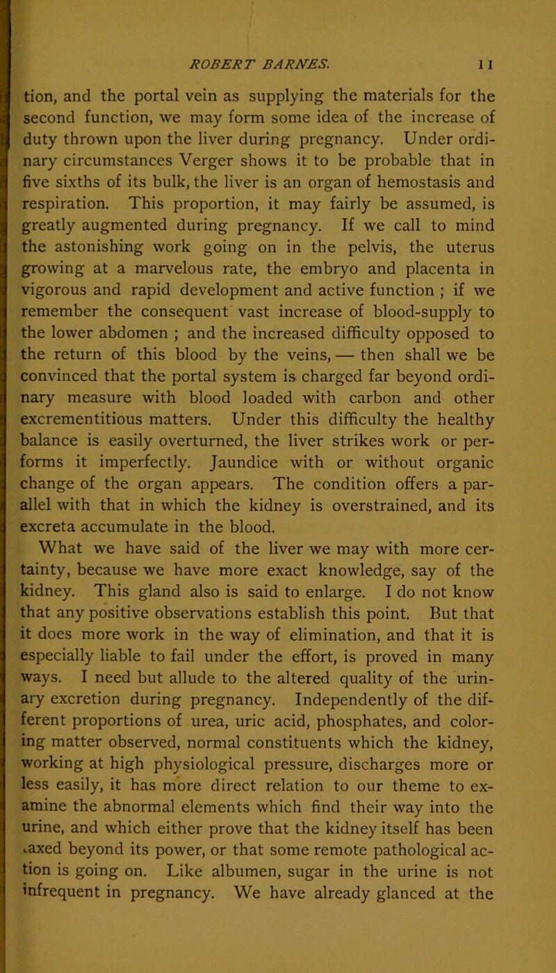 tion, and the portal vein as supplying the materials for the second function, we may form some idea of the increase of duty thrown upon the liver during pregnancy. Under ordi- nary circumstances Verger shows it to be probable that in five sixths of its bulk, the liver is an organ of hemostasis and respiration. This proportion, it may fairly be assumed, is greatly augmented during pregnancy. If we call to mind the astonishing work going on in the pelvis, the uterus growing at a marvelous rate, the embryo and placenta in vigorous and rapid development and active function ; if we remember the consequent vast increase of blood-supply to the lower abdomen ; and the increased difficulty opposed to the return of this blood by the veins, — then shall we be convinced that the portal system is charged far beyond ordi- nary measure with blood loaded with carbon and other excrementitious matters. Under this difficulty the healthy balance is easily overturned, the liver strikes work or per- forms it imperfectly. Jaundice with or without organic change of the organ appears. The condition offers a par- allel with that in which the kidney is overstrained, and its excreta accumulate in the blood. What we have said of the liver we may with more cer- tainty, because we have more exact knowledge, say of the kidney. This gland also is said to enlarge. I do not know that any positive observations establish this point. But that it does more work in the way of elimination, and that it is especially liable to fail under the effort, is proved in many ways. I need but allude to the altered quality of the urin- ary excretion during pregnancy. Independently of the dif- ferent proportions of urea, uric acid, phosphates, and color- ing matter observed, normal constituents which the kidney, working at high physiological pressure, discharges more or less easily, it has more direct relation to our theme to ex- amine the abnormal elements which find their way into the urine, and which either prove that the kidney itself has been ..axed beyond its power, or that some remote pathological ac- tion is going on. Like albumen, sugar in the urine is not infrequent in pregnancy. We have already glanced at the