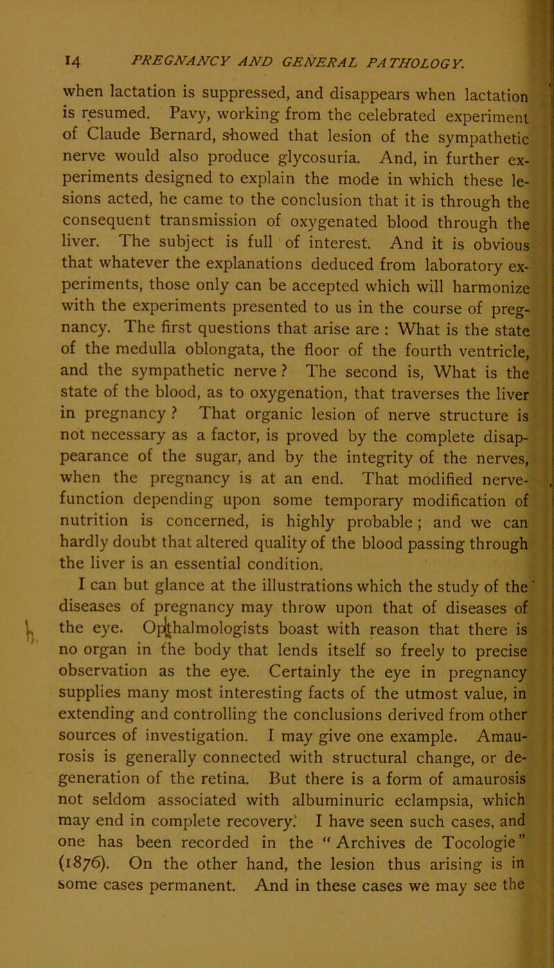 when lactation is suppressed, and disappears when lactation is resumed. Pavy, working from the celebrated experiment of Claude Bernard, showed that lesion of the sympathetic nerve would also produce glycosuria. And, in further ex- periments designed to explain the mode in which these le- sions acted, he came to the conclusion that it is through the consequent transmission of oxygenated blood through the liver. The subject is full of interest. And it is obvious that whatever the explanations deduced from laboratory ex- periments, those only can be accepted which will harmonize with the experiments presented to us in the course of preg- nancy. The first questions that arise are : What is the state of the medulla oblongata, the floor of the fourth ventricle, and the sympathetic nerve ? The second is, What is the state of the blood, as to oxygenation, that traverses the liver in pregnancy ? That organic lesion of nerve structure is not necessary as a factor, is proved by the complete disap- pearance of the sugar, and by the integrity of the nerves, when the pregnancy is at an end. That modified nerve- , function depending upon some temporary modification of nutrition is concerned, is highly probable; and we can hardly doubt that altered quality of the blood passing through the liver is an essential condition. I can but glance at the illustrations which the study of the ' diseases of pregnancy may throw upon that of diseases of the eye. Opjthalmologists boast with reason that there is no organ in the body that lends itself so freely to precise observation as the eye. Certainly the eye in pregnancy supplies many most interesting facts of the utmost value, in extending and controlling the conclusions derived from other sources of investigation. I may give one example. Amau- rosis is generally connected with structural change, or de- generation of the retina. But there is a form of amaurosis not seldom associated with albuminuric eclampsia, which may end in complete recovery. I have seen such cases, and one has been recorded in the “Archives de Tocologie” (1876). On the other hand, the lesion thus arising is in some cases permanent. And in these cases we may see the