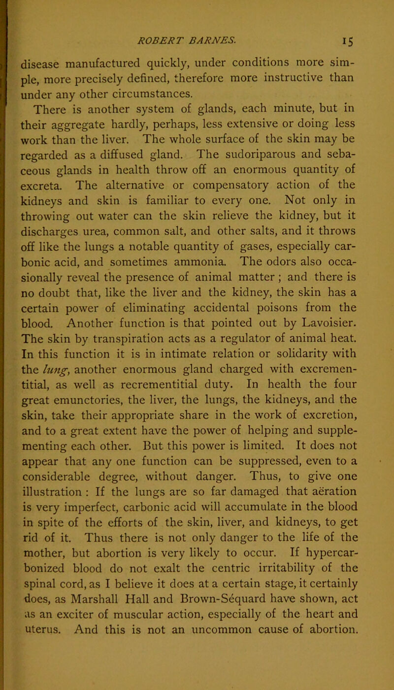 disease manufactured quickly, under conditions more sim- ple, more precisely defined, therefore more instructive than under any other circumstances. There is another system of glands, each minute, but in their aggregate hardly, perhaps, less extensive or doing less work than the liver. The whole surface of the skin may be regarded as a diffused gland. The sudoriparous and seba- ceous glands in health throw off an enormous quantity of excreta. The alternative or compensatory action of the kidneys and skin is familiar to every one. Not only in throwing out water can the skin relieve the kidney, but it discharges urea, common salt, and other salts, and it throws off like the lungs a notable quantity of gases, especially car- bonic acid, and sometimes ammonia. The odors also occa- sionally reveal the presence of animal matter ; and there is no doubt that, like the liver and the kidney, the skin has a certain power of eliminating accidental poisons from the blood. Another function is that pointed out by Lavoisier. The skin by transpiration acts as a regulator of animal heat. In this function it is in intimate relation or solidarity with the lung, another enormous gland charged with excremen- titial, as well as recrementitial duty. In health the four great emunctories, the liver, the lungs, the kidneys, and the skin, take their appropriate share in the work of excretion, and to a great extent have the power of helping and supple- menting each other. But this power is limited. It does not appear that any one function can be suppressed, even to a considerable degree, without danger. Thus, to give one illustration : If the lungs are so far damaged that aeration is very imperfect, carbonic acid will accumulate in the blood in spite of the efforts of the skin, liver, and kidneys, to get rid of it. Thus there is not only danger to the life of the mother, but abortion is very likely to occur. If hypercar- bonized blood do not exalt the centric irritability of the spinal cord, as I believe it does at a certain stage, it certainly does, as Marshall Hall and Brown-Sequard have shown, act as an exciter of muscular action, especially of the heart and uterus. And this is not an uncommon cause of abortion.