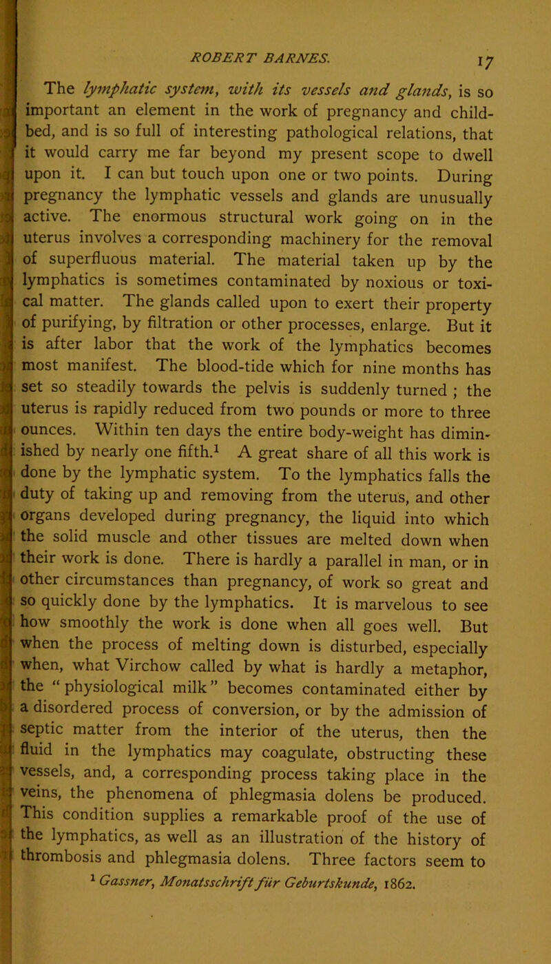 The lymphatic system, with its vessels and glands, is so important an element in the work of pregnancy and child- bed, and is so full of interesting pathological relations, that it would carry me far beyond my present scope to dwell upon it. I can but touch upon one or two points. During pregnancy the lymphatic vessels and glands are unusually active. The enormous structural work going on in the uterus involves a corresponding machinery for the removal of superfluous material. The material taken up by the lymphatics is sometimes contaminated by noxious or toxi- cal matter. The glands called upon to exert their property of purifying, by filtration or other processes, enlarge. But it is after labor that the work of the lymphatics becomes most manifest. The blood-tide which for nine months has set so steadily towards the pelvis is suddenly turned ; the uterus is rapidly reduced from two pounds or more to three ounces. Within ten days the entire body-weight has dimin- ished by nearly one fifth.1 A great share of all this work is done by the lymphatic system. To the lymphatics falls the duty of taking up and removing from the uterus, and other organs developed during pregnancy, the liquid into which the solid muscle and other tissues are melted down when their work is done. There is hardly a parallel in man, or in other circumstances than pregnancy, of work so great and so quickly done by the lymphatics. It is marvelous to see how smoothly the work is done when all goes well. But when the process of melting down is disturbed, especially when, what Virchow called by what is hardly a metaphor, the “physiological milk” becomes contaminated either by a disordered process of conversion, or by the admission of septic matter from the interior of the uterus, then the fluid in the lymphatics may coagulate, obstructing these vessels, and, a corresponding process taking place in the veins, the phenomena of phlegmasia dolens be produced. This condition supplies a remarkable proof of the use of the lymphatics, as well as an illustration of the history of thrombosis and phlegmasia dolens. Three factors seem to 1 Gassner, Monatsschrift fiir Gebnrtskunde, 1862.