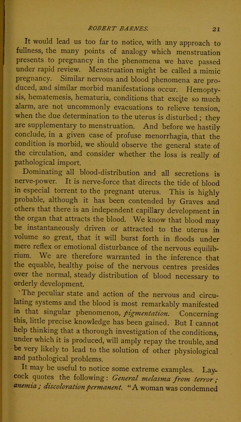 It would lead us too far to notice, with any approach to fullness, the many points of analogy which menstruation presents to pregnancy in the phenomena we have passed under rapid review. Menstruation might be called a mimic pregnancy. Similar nervous and blood phenomena are pro- duced, and similar morbid manifestations occur. Hemopty- sis, hematemesis, hematuria, conditions that excite so much alarm, are not uncommonly evacuations to relieve tension, when the due determination to the uterus is disturbed; they are supplementary to menstruation. And before we hastily conclude, in a given case of profuse menorrhagia, that the condition is morbid, we should observe the general state of the circulation, and consider whether the loss is really of pathological import. Dominating all blood-distribution and all secretions is nerve-power. It is nerve-force that directs the tide of blood in especial torrent to the pregnant uterus. This is highly probable, although it has been contended by Graves and others that there is an independent capillary development in the organ that attracts the blood. We know that blood may be instantaneously driven or attracted to the uterus in volume so great, that it will burst forth in floods under mere reflex or emotional disturbance of the nervous equilib- rium. We are therefore warranted in the inference that the equable, healthy poise of the nervous centres presides over the normal, steady distribution of blood necessary to orderly development. The peculiar state and action of the nervous and circu- lating systems and the blood is most remarkably manifested in that singular phenomenon, pigmentation. Concerning this, little precise knowledge has been gained. But I cannot help thinking that a thorough investigation of the conditions, under which it is produced, will amply repay the trouble, and be very likely to lead to the solution of other physiological and pathological problems. It may be useful to notice some extreme examples. Lay- cock quotes the following : General melasma from terror; anemia ; discoloration permanent. “A woman was condemned