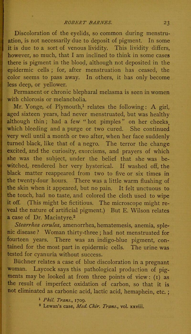 Discoloration of the eyelids, so common during menstru- ation, is not necessarily due to deposit of pigment. In some it is due to a sort of venous lividity. This lividity differs, however, so much, that I am inclined to think in some cases there is pigment in the blood, although not deposited in the epidermic cells ; for, after menstruation has ceased, the color seems to pass away. In others, it has only become less deep, or yellower. Permanent or chronic blepharal melasma is seen in women with chlorosis or melancholia. Mr. Yonge, -of Plymouth,1 relates the following: A girl, aged sixteen years, had never menstruated, but was healthy although thin; had a few “ hot pimples ” on her cheeks, which bleeding and a purge or two cured. She continued very well until a month or two after, when her face suddenly turned black, like that of a negro. The terror the change excited, and the curiosity, exorcisms, and prayers of which she was the subject, under the belief that she was be- witched, rendered her very hysterical. If washed off, the black matter reappeared from two to five or six times in the twenty-four hours. There was a little warm flushing of the skin when it appeared, but no pain. It felt unctuous to the touch, had no taste, and colored the cloth used to wipe it ofif. (This might be fictitious. The microscope might re- veal the nature of artificial pigment.) But E. Wilson relates a case of Dr. Macintyre.2 Stearrhea cerulea, amenorrhea, hematemesis, anemia, sple- nic disease ? Woman thirty-three ; had not menstruated for fourteen years. There was an indigo-blue pigment, con- tained for the most part in epidermic cells. The urine was tested for cyanuria without success. Buchner relates a case of blue discoloration in a pregnant woman. Laycock says this pathological production of pig- ments may be looked at from three points of view: (1) as the result of imperfect oxidation of carbon, so that it is not eliminated as carbonic acid, lactic acid, hemaphein, etc. ; 1 Phil. Trans., 1709. 2 Lewan’s case, Med. Chir. Trans., vol. xxviii.