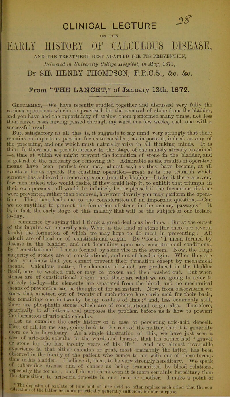 CLINICAL LECTURE ON THE EARLY HISTORY OL CALCULOUS DISEASE, AND THE TREATMENT BEST ADAPTED EOR ITS PREVENTION, Delivered in University College Hospital, in May, 1871, By SIB HENBY THOMPSON, F.B.C.S., &c. &c. From “THE LANCET,” of January 13th, 1872. Gentlemen,—We have recently studied together and discussed very fully the various operations which are practised for the removal of stone from the bladder, and you have had the opportunity of seeing them performed many times, not less than eleven cases having passed through my ward in a few weeks, each one with a successful result. But, satisfactory as all this is, it suggests to my mind very strongly that there remains an important question for us to consider; as important, indeed, as any of the preceding, and one which must naturally arise in all thinking minds. It is this : Is there not a period anterior to the stage of the malady already examined -—a time at which we might prevent the formation of stone in the bladder, and so get rid of the necessity for removing it ? Admirable as the results of operative means have been—perfect (one may almost say) as they have become, at all events so far as regards the crushing operation—great as is the triumph which surgery lias achieved in removing stone from the bladder—I take it there are very few men indeed who would desire, if they could help it, to exhibit that triumph in their own persons ; all would be infinite^ better pleased if the formation of stone were prevented, rather than removed, however cleverly you may perform the opera- tion. This, then, leads me to the consideration of an important question,—Can we do anything to prevent the formation of stone in the urinary passages ? It is, in fact, the early stage of this malady that will be the subject of our lecture to-day. I commence by saying that I think a great deal may be done. But at the outset of the inquiry we naturally ask, What is the kind of stone (for there are several kinds) the formation of which we may hope to do most in preventing ? All calculi are of local or of constitutional oiigin. By “local” I mean formed by disease in the bladder, and not depending upon any constitutional conditions ; by “ constitutional” I mean formed by some vice in the system. Now, the large majority of stones are of constitutional, and not of local origin. When they are local you know that you cannot prevent their formation except by mechanical moans. Calculous matter, the elements of which are produced in the bladder itself, may be washed out, or may bo broken and then washed out. But when stones are of constitutional origin—and those arc what we arc going to refer to entirely to-day—the elements are separated from the blood, and no mechanical moans of prevention can be thought of for an instant. Now, from observation wo know that nineteen out of twenty of such stones have uric acid for their basis, the remaining one in twenty being oxalate of lime;* and, less commonly still, there arc phospliatio stones, which are of constitutional origin also. Therefore, practically, to all intents and purposes the problem before us is how to prevent the formation of uric-acid calculus. Let us examine the early history of a case of persisting uric-acid deposit. First of all, lot me say, going back to the root of the matter, that it is generally more or less hereditary. As a single illustration of this, wo have just seen a . case of uric-acid calculus in the ward, and learned that his father had “ gravel or stone for the last twenty years of liis life.” And my almost invariable experience is, that either calculus or gout, most commonly the latter, has been observed in the family of the patient who comes to me with one of these forma- tions in his bladder. I believe it, then, to bo very strongly hereditary. We speak of tubercular disease and of cancer as being transmitted by blood relations, especially the former ; but I do not think even it is more certainly hereditary than the disposition to uric-acid deposits in one form or another. I make a point of * The deposits of oxalate of ^deration of the latter becomes lime and of uric acid so often replace each other that the cou- practically generally siitlicient for our purpose.