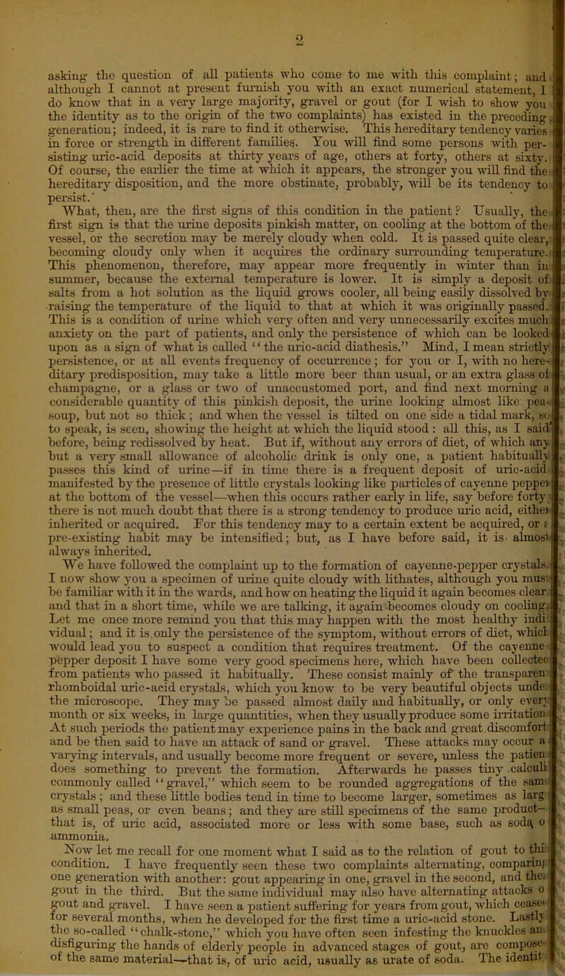 asking the question of all patients who come to me with this complaint; and' although I cannot at present furnish you with an exact numerical statement, I do know that in a very large majority, gravel or gout (for I wish to show you the identity as to the origin of the two complaints) has existed in the precedingj generation; indeed, it is rare to find it otherwise. This hereditary tendency varies in force or strength in different families. You will find some persons with per- sisting uric-acid deposits at thirty years of age, others at forty, others at sixty. Of course, the earlier the time at which it appears, the stronger you will find the hereditary disposition, and the more obstinate, probably, will be its tendency to persist.’ What, then, are the first signs of this condition in the patient P Usually, the: first sign is that the mine deposits pinkish matter, on cooling at the bottom of the vessel, or the secretion may be merely cloudy when cold. It is passed quite clear, becoming cloudy only when it acquires the ordinary surrounding temperature. This phenomenon, therefore, may appear more frequently in winter than in summer, because the external temperature is lower. It is simply a deposit of salts from a hot solution as the liquid grows cooler, all being easily dissolved by raising the temperature of the liquid to that at which it was originally passed.: This is a condition of urine which very often and very unnecessarily excites much anxiety on the part of patients, and only the persistence of which can be looked upon as a sign of what is called “ the uric-acid diathesis.” Mind, I mean strictly persistence, or at all events frequency of occurrence ; for you or I, with no here- ditary predisposition, may take a little more beer than usual, or an extra glass of champagne, or a glass or two of unaccustomed port, and find next morning a considerable quantity of this pinkish deposit, the mine looking almost like pea- soup, but not so thick ; and when the vessel is tilted on one side a tidal mark, sc- to speak, is seen, showing the height at which the liquid stood : all this, as I said before, being redissolved by heat. But if, without any errors of diet, of which any but a very small allowance of alcoholic drink is only one, a patient habitually! passes this kind of urine—if in time there is a frequent deposit of uric-acid manifested by the presence of little crystals looking liko particles of cayenne pepper at the bottom of the vessel—when this occurs rather early in life, say before forty there is not much doubt that there is a strong tendency to produce uric acid, either inherited or acquired. For this tendency' may to a certain extent be acquired, or t pre-existing habit may be intensified; but, as I have before said, it is- almost alway's inherited. We have followed the complaint up to the formation of cayenne-pepper crystals. I now show you a specimen of mine quite cloudy with lithates, although you musi be familiar with it in the wards, and how on heating the liquid it again becomes clear, and that in a short time, while we are tailring, it again becomes cloudy on cooling- Let me once more remind you that this may happen with the most healthy indi vidual; and it is. only the persistence of the symptom, without errors of diet, vhicl would lead you to suspect a condition that requires treatment. Of the cayenne- pepper deposit I have some very good specimens here, which have been collecteo from patients who passed it habitually'. These consist mainly of the transparent rhomboidal uric-acid crystals, which you know to be very beautiful objects unde: the microscope. They may be passed almost daily' and habitually, or only every month or six weeks, in large quantities, when they usually produce some irritation At such periods the patient may experience pains in the back and great discomfort ; and be then said to have an attack of sand or gravel. These attacks may occur a varying intervals, and usually become more frequent or severe, unless the patien does something to prevent the formation. Afterwards he passes tiny' calculi commonly called “gravel,” which seem to be rounded aggregations of the sam j crystals ; and these little bodies tend in tune to become larger, sometimes as larg . as small peas, or even beans ; and they are still specimens of the same product— that is, of uric acid, associated more or less with some base, such as sodq o ammonia. Now let me recall for one moment what I said as to the relation of gout to thi condition. I have frequently Heen these twro complaints alternating, comparing one generation with another: gout appearing in one, gravel in the second, and the; gout in the third. But the same individual may also have alternating attacks o gout and gravel. I have seen a patient suffering for years from gout, which ceasei for several months, when he developed for the first time a uric-acid stone. Lastly the so-called “chalk-stone,” which you have often seen infesting the knuckles an disfiguring the hands of elderly people in advanced stages of gout, are compose of the same material—that is, of uric acid, usually as urate of soda. The identit