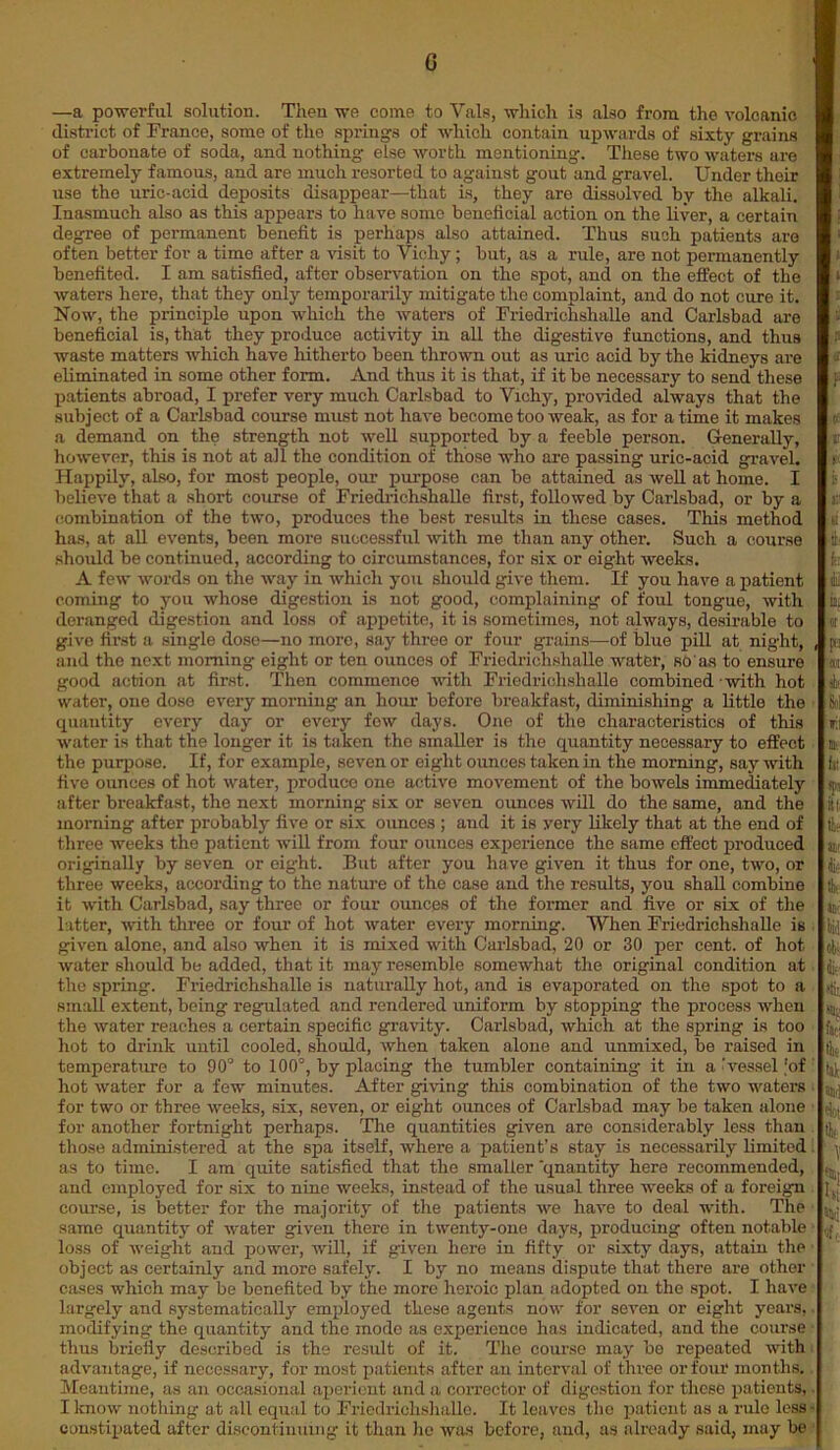—a powerful solution. Then we come to Vais, which is also from the volcanic district of France, some of the springs of which contain upwards of sixty grains of carbonate of soda, and nothing else worth mentioning. These two waters are extremely famous, and are much resorted to against gout and gravel. Under their use the uric-acid deposits disappear—that is, they are dissolved by the alkali. Inasmuch also as this appears to have some beneficial action on the liver, a certain degree of permanent benefit is perhaps also attained. Thus such patients are often better for a time after a visit to Vichy; but, as a rule, are not permanently benefited. I am satisfied, after observation on the spot, and on the effect of the waters here, that they only temporarily mitigate the complaint, and do not cure it. Now, the principle upon which the waters of Friedrichshalle and Carlsbad are beneficial is, that they produce activity in all the digestive functions, and thus waste matters which have hitherto been thrown out as uric acid by the kidneys are eliminated in some other form. And thus it is that, if it be necessary to send these patients abroad, I prefer very much Carlsbad to Vichy, provided always that the subject of a Carlsbad course must not have become too weak, as for a time it makes a demand on the strength not well supported by a feeble person. Generally, however, this is not at all the condition of those who are passing uric-acid gravel. Happily, also, for most people, our purpose can be attained as well at home. I believe that a short course of Friedrichshalle first, followed by Carlsbad, or by a combination of the two, produces the best results in these cases. This method has, at all events, been more successful with me than any other. Such a course should be continued, according to circumstances, for six or eight weeks. A few words on the way in which you should give them. If you have a patient coming to you whose digestion is not good, complaining of foul tongue, with deranged digestion and loss of appetite, it is sometimes, not always, desirable to give first a single dose—no more, say three or four grains—-of blue pill at night, and the next morning eight or ten ounces of Friedrichshalle water, so'as to ensure good action at first. Then commence with Friedrichshalle combined ■ with hot water, one dose every morning an hour before breakfast, diminishing a little the quantity every day or every few days. One of the characteristics of this water is that the longer it is taken the smaller is the quantity necessary to effect the purpose. If, for example, seven or eight ounces taken in the morning, say with five ounces of hot water, produco one active movement of the bowels immediately after breakfast, the next morning six or seven ounces will do the same, and the morning after probably five or six ounces ; and it is yery likely that at the end of three weeks the patient will from four ounces experience the same effect produced originally by seven or eight. But after you have given it thus for one, two, or three weeks, according to the nature of the case and the results, you shall combine it with Carlsbad, say three or four ounces of the former and five or six of the l itter, with three or four of hot water every morning. When Friedrichshalle is given alone, and also when it is mixed with Carlsbad, 20 or 30 per cent, of hot water should be added, that it may resemble somewhat the original condition at the spring. Friedrichshalle is naturally hot, and is evaporated on the spot to a small extent, being regulated and rendered uniform by stopping the process when the water reaches a certain specific gravity. Carlsbad, which at the spring is too hot to drink until cooled, should, when taken alone and unmixed, be raised in temperature to 90° to 100°, by placing the tumbler containing it in a‘vessel [of hot water for a few minutes. After giving this combination of the two waters for two or three weeks, six, seven, or eight ounces of Carlsbad may be taken alone for another fortnight perhaps. The quantities given are considerably less than those administered at the spa itself, where a patient’s stay is necessarily limited as to time. I am quite satisfied that the smaller 'qnantity here recommended, and employed for six to nine weeks, instead of the usual three weeks of a foreign course, is better for the majority of the patients we have to deal with. The same quantity of water given there in twenty-one days, producing often notable loss of weight and power, will, if given here in fifty or sixty days, attain the object as certainly and more safely. I by no means dispute that there are other cases which may be benefited by the more heroic plan adopted on the spot. I have largely and systematically employed these agents now for seven or eight years,. modifying the quantity and the mode as experience has indicated, and the course thus briefly described is the result of it. The course may be repeated with advantage, if necessary, for most patients after an interval of three or four months. Meantime, as an occasional aperient and a corrector of digestion for these patients, I know nothing at all equal to Friedrichshalle. It leaves the patient as a rule less- constipated after discontinuing it than he was before, and, as already said, may be t 1 I a I & v > if II! 61 th ft; dil k or P CUT k Sol tit » fit ipj 31/ dir. the Jiii bid obi di< 4 fit! Ibt til dot ill, Ml* ■ H oft