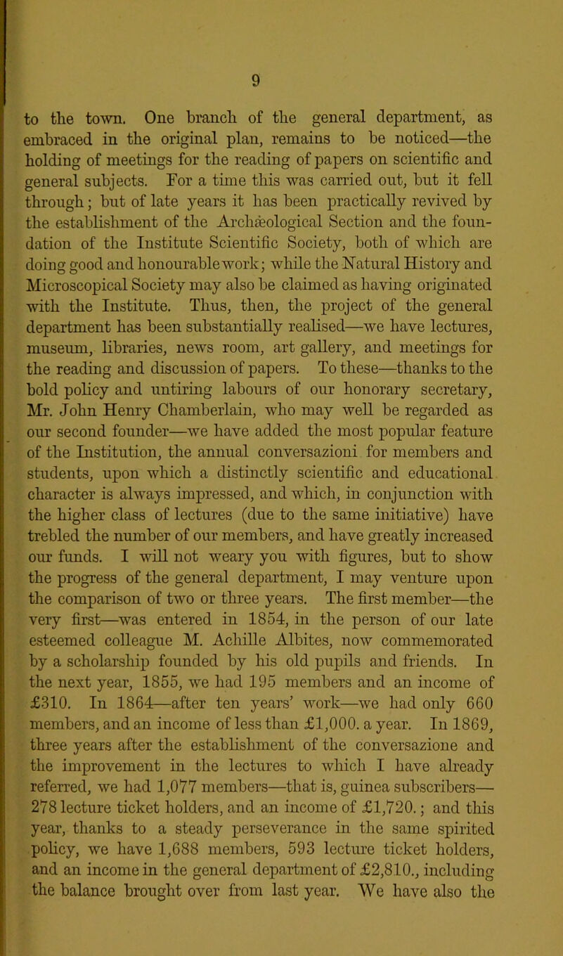 to the town. One branch of the general department, as embraced in the original plan, remains to be noticed—the holding of meetings for the reading of papers on scientific and general subjects. For a time this was carried out, but it fell through; but of late years it has been practically revived by the establishment of the Archaeological Section and the foun- dation of the Institute Scientific Society, both of which are doing good and honourable work; while the Natural History and Microscopical Society may also be claimed as having originated with the Institute. Thus, then, the project of the general department has been substantially realised—we have lectures, museum, libraries, news room, art gallery, and meetings for the reading and discussion of papers. To these—thanks to the bold policy and untiring labours of our honorary secretary, Mr. John Henry Chamberlain, who may well be regarded as our second founder—we have added the most popular feature of the Institution, the annual conversazioni for members and students, upon which a distinctly scientific and educational character is always impressed, and which, in conjunction with the higher class of lectures (due to the same initiative) have trebled the number of our members, and have greatly increased our funds. I will not weary you with figures, but to show the progress of the general department, I may venture upon the comparison of two or three years. The first member—the very first—was entered in 1854, in the person of our late esteemed colleague M. Achille Albites, now commemorated by a scholarship founded by his old pupils and friends. In the next year, 1855, we had 195 members and an income of £310. In 1864—after ten years’ work—we had only 660 members, and an income of less than £1,000. a year. In 1869, three years after the establishment of the conversazione and the improvement in the lectures to which I have already referred, we had 1,077 members—that is, guinea subscribers— 278 lecture ticket holders, and an income of £1,720.; and this year, thanks to a steady perseverance in the same spirited policy, we have 1,688 members, 593 lecture ticket holders, and an income in the general department of £2,810., including the balance brought over from last year. We have also the