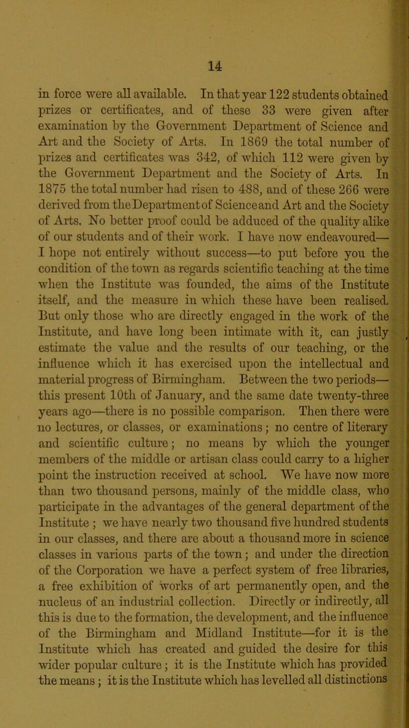 in force were all available. In that year 122 students obtained prizes or certificates, and of these 33 were given after examination by the Government Department of Science and Art and the Society of Arts. In 1869 the total number of prizes and certificates was 342, of which 112 were given hy the Government Department and the Society of Arts. In 1875 the total number had risen to 488, and of these 266 were derived from the Department of Science and Art and the Society of Arts. ISTo better proof could be adduced of the quality alike of our students and of their work. I have now endeavoured— I hope not entirely without success—to put before you the condition of the town as regards scientific teaching at the time when the Institute was founded, the aims of the Institute itself, and the measure in which these have been realised. But only those who are directly engaged in the work of the Institute, and have long been intimate with it, can justly estimate the value and the results of our teaching, or the influence which it has exercised upon the intellectual and material progress of Birmingham. Between the two periods— this present 10th of January, and the same date twenty-three years ago—there is no possible comparison. Then there were no lectures, or classes, or examinations; no centre of literary and scientific culture; no means by which the younger members of the middle or artisan class could carry to a higher point the instruction received at school. We have now more than two thousand persons, mainly of the middle class, who participate in the advantages of the general department of the Institute ; we have nearly two thousand five hundred students in our classes, and there are about a thousand more in science classes in various parts of the town; and under the direction of the Corporation we have a perfect system of free libraries, a free exhibition of works of art permanently open, and the nucleus of an industrial collection. Directly or indirectly, all this is due to the formation, the development, and the influence of the Birmingham and Midland Institute—for it is the Institute which has created and guided the desire for this wider popular culture; it is the Institute which has provided the means; it is the Institute which has levelled all distinctions