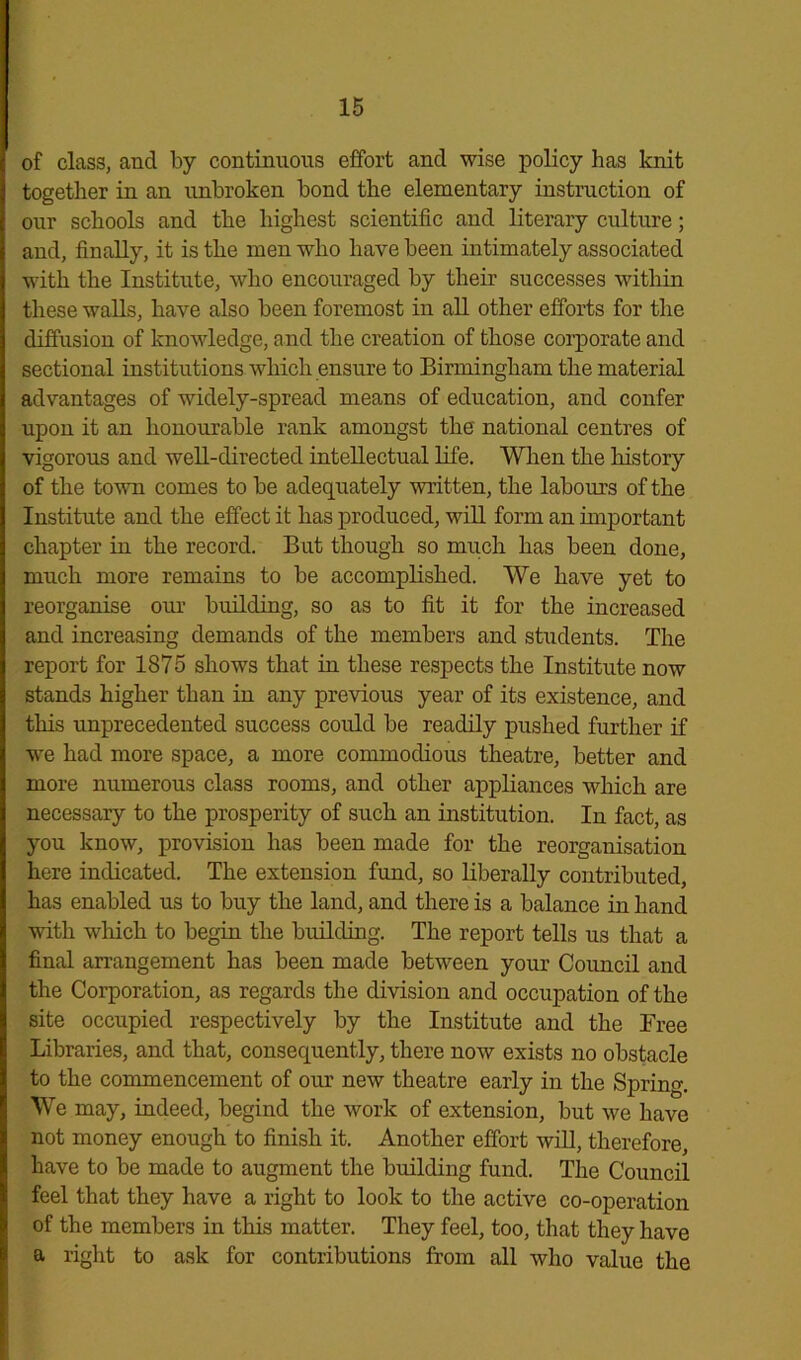 of class, and by continuous effort and wise policy has knit together in an unbroken bond the elementary instruction of our schools and the highest scientific and literary culture; and, finally, it is the men who have been intimately associated with the Institute, who encouraged by their successes within these walls, have also been foremost in all other efforts for the diffusion of knowledge, and the creation of those corporate and sectional institutions which ensure to Birmingham the material advantages of widely-spread means of education, and confer upon it an honourable rank amongst the national centres of vigorous and well-directed intellectual life. When the history of the town comes to be adequately 'written, the labours of the Institute and the effect it has produced, will form an important chapter in the record. But though so much has been done, much more remains to be accomplished. We have yet to reorganise our building, so as to fit it for the increased and increasing demands of the members and students. The report for 1875 shows that in these respects the Institute now stands higher than in any previous year of its existence, and this unprecedented success could be readily pushed further if we had more space, a more commodious theatre, better and more numerous class rooms, and other appliances which are necessary to the prosperity of such an institution. In fact, as you know, provision has been made for the reorganisation here indicated. The extension fund, so liberally contributed, has enabled us to buy the land, and there is a balance in hand with which to begin the building. The report tells us that a final arrangement has been made between your Council and the Corporation, as regards the division and occupation of the site occupied respectively by the Institute and the Free Libraries, and that, consequently, there now exists no obstacle to the commencement of our new theatre early in the Spring. We may, indeed, begind the work of extension, but we have not money enough to finish it. Another effort will, therefore, have to be made to augment the building fund. The Council feel that they have a right to look to the active co-operation of the members in this matter. They feel, too, that they have a right to ask for contributions from all who value the