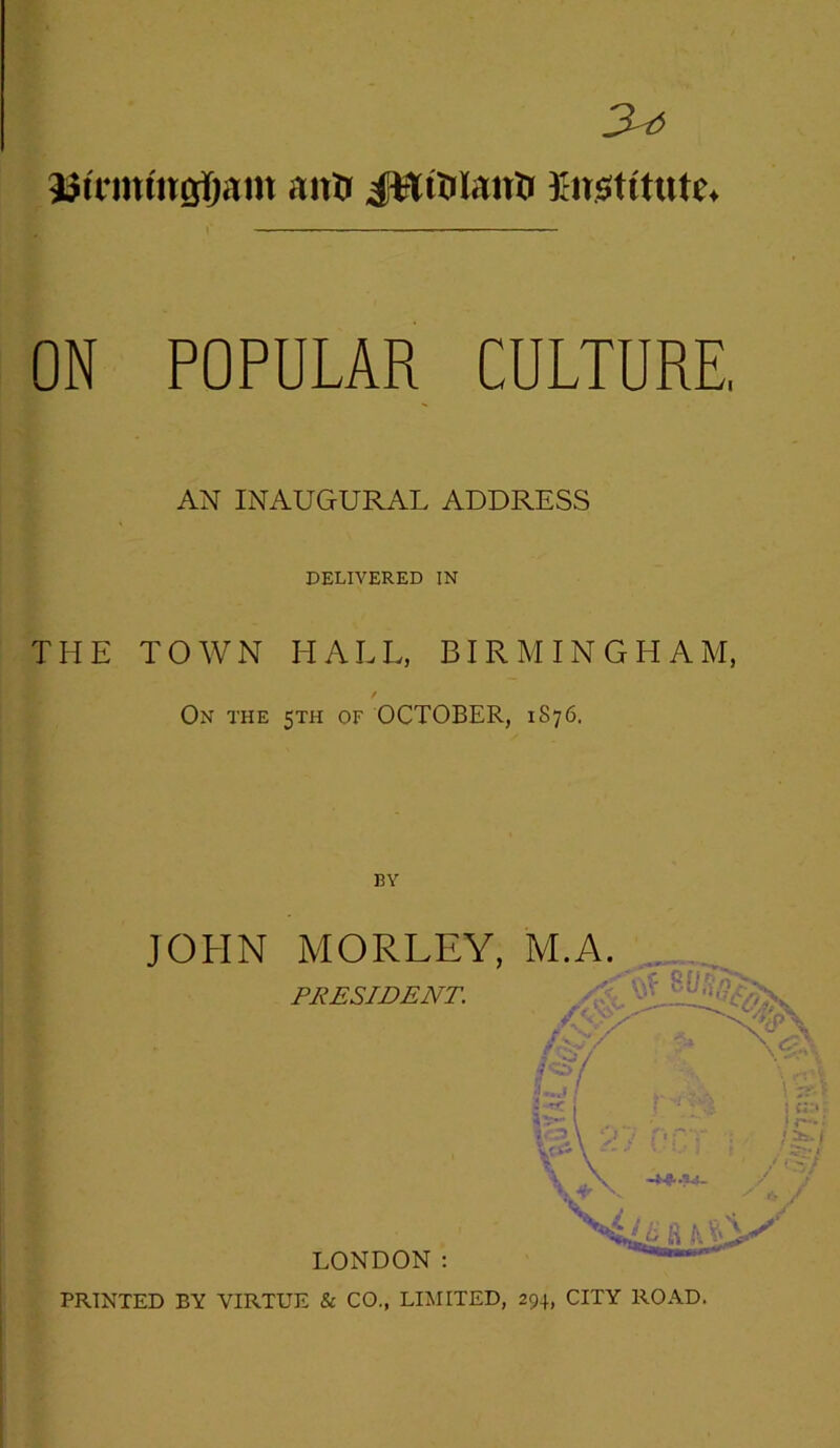 3^ jjifinmafjam anft i^ttuiantr institute* ON POPULAR CULTURE, AN INAUGURAL ADDRESS DELIVERED IN THE TOWN HALL, BIRMINGHAM, On the 5TH OF OCTOBER, 1876. BY PRINTED BY VIRTUE & CO., LIMITED, 294, CITY ROAD.