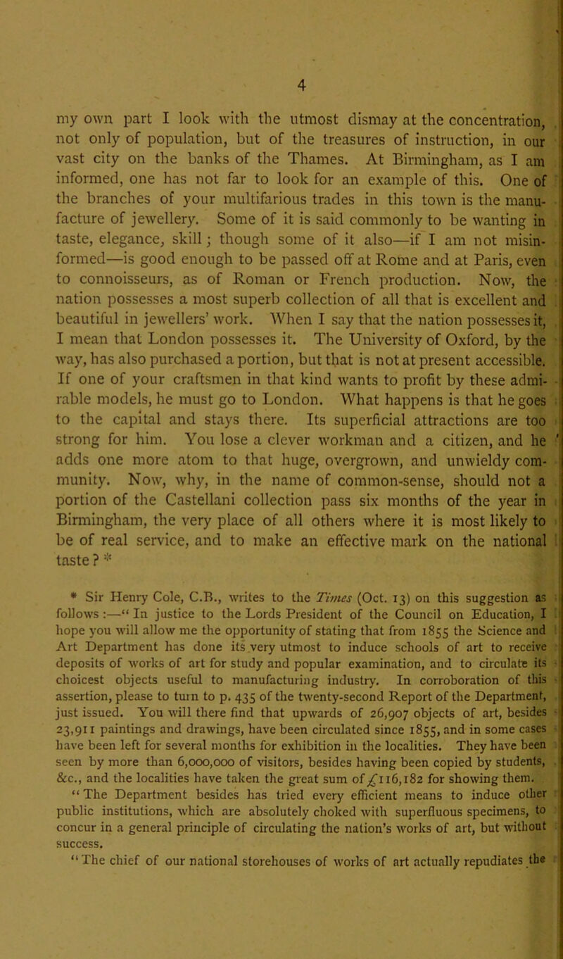 my own part I look with the utmost dismay at the concentration, not only of population, but of the treasures of instruction, in our . vast city on the banks of the Thames. At Birmingham, as I am informed, one has not far to look for an example of this. One of the branches of your multifarious trades in this town is the manu- facture of jewellery. Some of it is said commonly to be wanting in taste, elegance, skill; though some of it also—if I am not misin- > formed—is good enough to be passed off at Rome and at Paris, even to connoisseurs, as of Roman or French production. Now, the ■ nation possesses a most superb collection of all that is excellent and i beautiful in jewellers’ work. When I say that the nation possesses it, | I mean that London possesses it. The University of Oxford, by the , way, has also purchased a portion, but that is not at present accessible. ’ If one of your craftsmen in that kind wants to profit by these admi- ■: rable models, he must go to London. What happens is that he goes ^ to the capital and stays there. Its superficial attractions are too strong for him. You lose a clever workman and a citizen, and he adds one more atom to that huge, overgrown, and unwieldy com- : munity. Now, why, in the name of common-sense, should not a portion of the Castellani collection pass six months of the year in , Birmingham, the very place of all others where it is most likely to be of real service, and to make an effective mark on the national ■ taste ? • Sir Henry Cole, C.R., writes to the Times (Oct. 13) on this suggestion as i follows:—“In justice to the Lords President of the Council on Education, I : hope you will allow me the opportunity of stating that from 1855 the Science and Art Department has done its very utmost to induce schools of art to receive deposits of works of art for study and popular examination, and to circulate its ■ choicest objects useful to manufacturing industry. In corroboration of this assertion, please to turn to p. 435 of the twenty-second Report of the Department, just issued. You will there find that upwards of 26,907 objects of art, besides -| 23,91 X paintings and drawings, have been circulated since 1855, and in some cases have been left for several months for exhibition in the localities. They have been : seen by more than 6,000,000 of visitors, besides having been copied by students, &c., and the localities have taken the great sum of 116,182 for showing them. “ The Department besides has tried every efficient means to induce other public institutions, which are absolutely choked with superfluous specimens, to concur in a general principle of circulating the nation’s works of art, but without success. “The chief of our national storehouses of works of art actually repudiates the