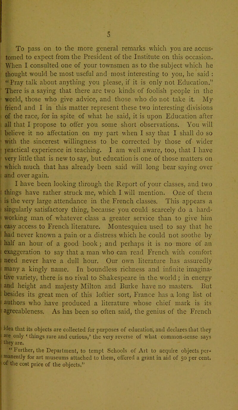 m 3 To pass on to the more general remarks which you are accus- tomed to expect from the President of the Institute on this occasion. When I consulted one of your townsmen as to the subject which he thought would be most useful and most interesting to you, he said : “Pray talk about anything you please, if it is only not Education.” There is a saying that there are two kinds of foolish people in the world, those who give advice, and those who do not take it. My friend and I in this matter represent these two interesting divisions of the race, for in spite of what he said, it is upon Education after all that I propose to offer you some short observations. You will believe it no affectation on my part when I say that I shall do so with the sincerest willingness to be corrected by those of wider jwactical experience in teaching. I am well aware, too, that I have very little that is new to say, but education is one of those matters on which much that has already been said will long bear saying over and over again. I have been looking through the Report of your classes, and two things have rather struck me, which I will mention. One of them is the very large attendance in the French classes. This appears a singularly satisfactory thing, because you could scarcely do a hard- working man of whatever class a greater service than to give him easy access to French literature. Montesquieu used to say that he had never known a pain or a distress which he could not soothe by half an hour of a good book; and perhaps it is no more of an exaggeration to say that a man who can read French with comfort need never have a dull hour. Our own literature has assuredly many a kingly name. In boundless richness and infinite imagina- tive variety, there is no rival to Shakespeare in the world; in energy and height and majesty Milton and Burke have no masters. But besides its great men of this loftier sort, France has a long list of authors who have produced a literature whose chief mark is its agreeableness. As has been so often said, the genius of the French iclea that its objects are collected for purposes of education, and declares that they are only ‘ things rare and curious,’ the very reverse of what common-sense says they are. “ Further, the Depattment, to tempt Schools of Art to acquire objects per- manently for art museums attached to them, offered a grant in aid of 50 per cent, of tlic cost price of the objects.”