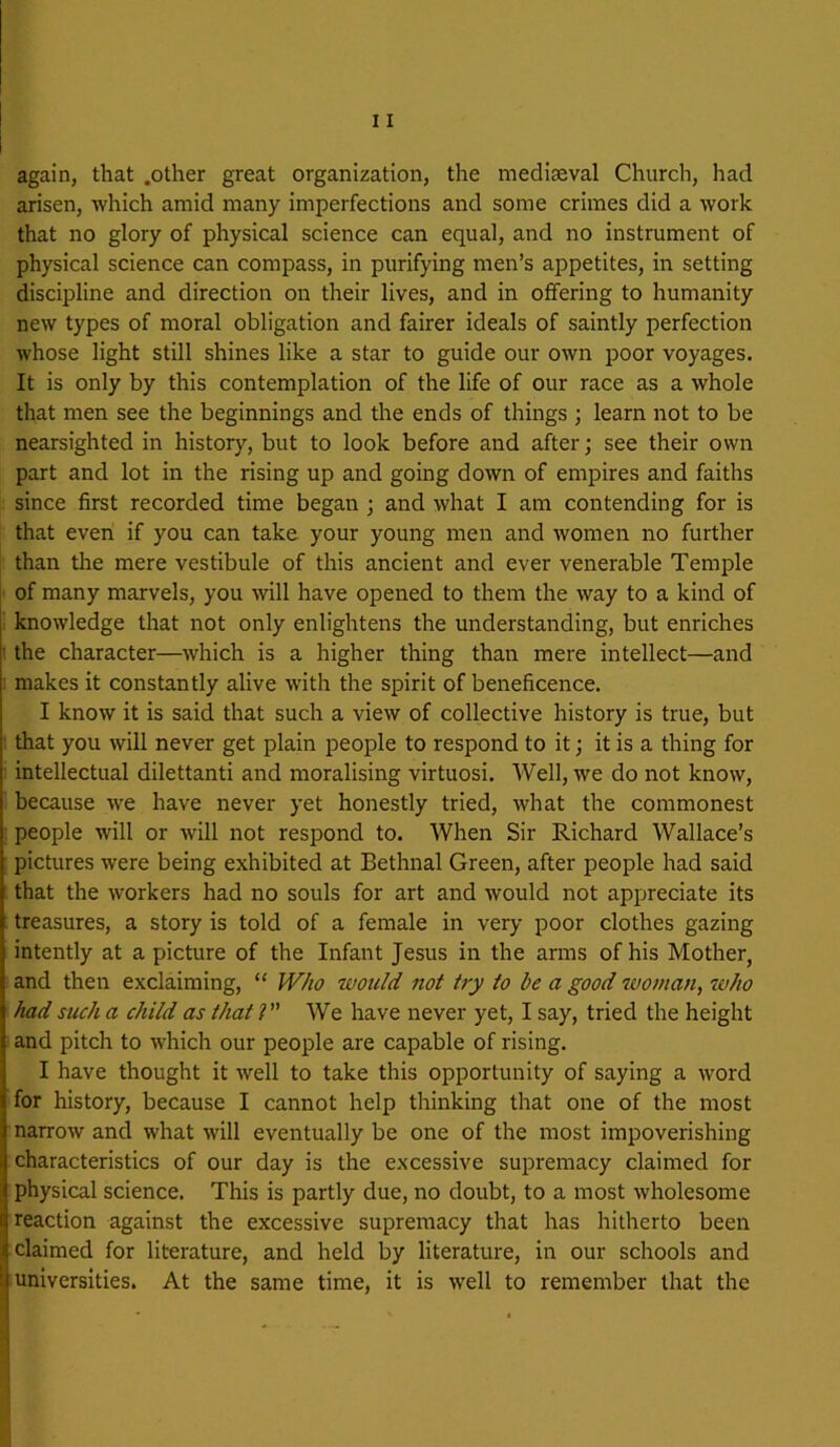 again, that .other great organization, the mediaeval Church, had arisen, which amid many imperfections and some crimes did a work that no glory of physical science can equal, and no instrument of physical science can compass, in purifying men’s appetites, in setting discipline and direction on their lives, and in offering to humanity new types of moral obligation and fairer ideals of saintly perfection whose light still shines like a star to guide our own poor voyages. It is only by this contemplation of the life of our race as a whole that men see the beginnings and the ends of things ; learn not to be nearsighted in history, but to look before and after; see their own part and lot in the rising up and going down of empires and faiths since first recorded time began ; and what I am contending for is that even if you can take your young men and women no further than the mere vestibule of this ancient and ever venerable Temple of many marvels, you will have opened to them the way to a kind of : knowledge that not only enlightens the understanding, but enriches ^ the character—which is a higher thing than mere intellect—and : makes it constantly alive with the spirit of beneficence. I know it is said that such a view of collective history is true, but that you will never get plain people to respond to it; it is a thing for intellectual dilettanti and moralising virtuosi. Well, we do not know, because we have never yet honestly tried, what the commonest people will or will not respond to. When Sir Richard Wallace’s pictures were being exhibited at Bethnal Green, after people had said that the workers had no souls for art and would not appreciate its : treasures, a story is told of a female in very poor clothes gazing intently at a picture of the Infant Jesus in the arms of his Mother, and then exclaiming, “ Who would not try to be a good tuoman, ivho had such a child as that I We have never yet, I say, tried the height and pitch to which our people are capable of rising. I have thought it well to take this opportunity of saying a word for history, because I cannot help thinking that one of the most narrow and what will eventually be one of the most impoverishing characteristics of our day is the excessive supremacy claimed for physical science. This is partly due, no doubt, to a most wholesome reaction against the excessive supremacy that has hitherto been claimed for literature, and held by literature, in our schools and universities. At the same time, it is well to remember that the ' -