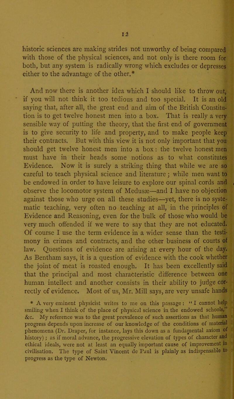 li historic sciences are making strides not unworthy of being compared with those of the physical sciences, and not only is there room for both, but any system is radically wrong which excludes or depresses either to the advantage of the other.* And now there is another idea which I should like to throw out, if you will not think it too tedious and too special. It is an old saying that, after all, the great end and aim of the British Constitu- tion is to get twelve honest men into a box. That is really a very sensible way of putting the theory, that the first end of government is to give security to life and property, and to make people keep their contracts. But with this view it is not only important that you should get twelve honest men into a box: the twelve honest men must have in their heads some notions as to what constitutes Evidence. Now it is surely a striking thing that while we are so careful to teach physical science and literature; while men want to be endowed in order to have leisure to explore our spinal cords and observe the locomotor system of Medusm—and I have no objection against those who urge on all these studies—yet, there is no syste- matic teaching, very often no teaching at all, in the principles of Evidence and Reasoning, even for the bulk of those who would be very much offended if we Avere to say that they are not educated. Of course I use the term evidence in a Avider sense than the testi- mony in crimes and contracts, and the other business of courts of laAv. Questions of evidence are arising at every hour of the day. As Bentham says, it is a question of evidence with the cook AA’hether the joint of meat is roasted enough. It has been excellently said that the principal and most characteristic difference between one human intellect and another consists in their ability to judge cor- rectly of evidence. Most of us, Mr. Mill says, are very unsafe hands • A very eminent physicist Avrites to me on this passage : “I cannot help smiling Avhen I think of the place of physical science in the endowed schools,” &c. My reference Avas to the great prevalence of such assertions as that human progress depends upon increase of our knoAvledge of the conditions of material phenomena (Dr. Draper, for instance, lays this doAVii as a fundamental axiom of history); as if moral advance, the progressive elevation of types of character and ethical ideals, Avere not at least an equally important cause of improvement m civilisation. The type of Saint Vincent de Paul is plainly as indispensable to progress as the type of NeAvton.