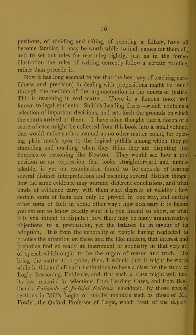 positions, of dividing and sifting, of scenting a fallacy, have all become familiar, it may be worth while to find names for them all, and to set out rules for reasoning rightly, just as in the former illustration the rules of writing correctly follow a certain practice, rather than precede it. Now it has long seemed to me that the best way of teaching care- fulness and precision] in dealing with propositions might be found through the medium of the argumentation in the courts of justice. This is reasoning in real matter. There is a famous book well known to legal students—Smith’s Leading Cases—which contains a selection of important decisions, and sets forth the grounds on which the courts arrived at them. I have often thought that a dozen or a score of cases might be collected from this book into a small volume, that would make such a manual as no other matter could, for open- ing plain men’s eyes to the logical pitfalls among which they go stumbling and crashing when they think they are disputing like Socrates or reasoning like Newton. They would see how a pro- position or an expression that looks straightforward and unmis- takable, is yet on examination found to be capable of bearing several distinct interpretations and meaning several distinct things; how the same evidence may warrant different conclusions, and what kinds of evidence carry with them what degrees of validity : how certain sorts of facts can only be proved in one way, and certain other sorts of facts in some other way: how necessary it is before you set out to know exactly what it is you intend to show, or what it is you intend to dispute : how there may be many argumentative objections to a proposition, yet the balance be in favour of its adoption. It is from the generality of people having neglected to practise the attention on these and the like matters, that interest and prejudice find so ready an instrument of sophistry in that very art of speech which ought to be the organ of reason and truth. To bring the matter to a point, then, I submit that it might be worth while in this and all such institutions to have a class for the study of Logic, Reasoning, Evidence, and that such a class might well find its best material in selections from Leading Cases, and from Ben- thara’s Rationale of Judicial Evidence, elucidated by those special sections in Mill’s Logic, or smaller manuals such as those of Mr. Fowler, the Oxford Professor of Logic, which treat of the depart-