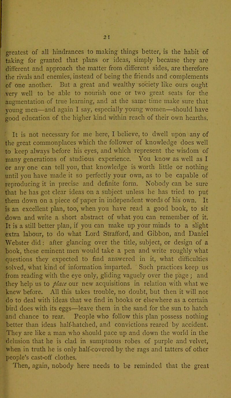 greatest of all hindrances to making things better, is the habit of taking for granted that plans or ideas, simply because they are different and approach the matter from different sides, are therefore the rivals and enemies, instead of being the friends and complements of one another. But a great and wealthy society like ours ought very well to be able to nourish one or two great seats for the augmentation of true learning, and at the same time make sure that young men—and again I say, especially young women—should have good education of the higher kind within reach of their own hearths. It is not necessary for me here, I believe, to dwell upon any of the great commonplaces which the follower of knowledge does well to keep always before his eyes, and which represent the wisdom of many generations of studious experience. You know as well as I or any one can tell you, that knowledge is worth little or nothing until you have made it so perfectly your own, as to be capable of reproducing it in precise and definite form. Nobody can be sure that he has got clear ideas on a subject unless he has tried to put them down on a piece of paper in independent words of his own. It is an excellent plan, too, when you have read a good book, to sit down and write a short abstract of what you can remember of it, It is a still better plan, if you can make up your minds to a slight extra labour, to do what Lord Strafford, and Gibbon, and Daniel Webster did: after glancing over the title, subject, or design of a book, these eminent men would take a pen and write roughly what questions they expected to find answered in it, what difficulties solved, what kind of information imparted. Such practices keep us from reading with the eye only, gliding vaguely over the page ; and they help us to place our new acquisitions in relation with what we knew before. All this takes trouble, no doubt, but then it will not do to deal with ideas that we find in books or elsewhere as a certain bird does with its eggs—leave them in the sand for the sun to hatch and chance to rear. People who follow this plan possess nothing better than ideas half-hatched, and convictions reared by accident. They are like a man who should pace up and down the world in the delusion that he is clad in sumptuous robes of purple and velvet, when in truth he is only half-covered by the rags and tatters of other people’s cast-off clothes. Then, again, nobody here needs to be reminded that the great
