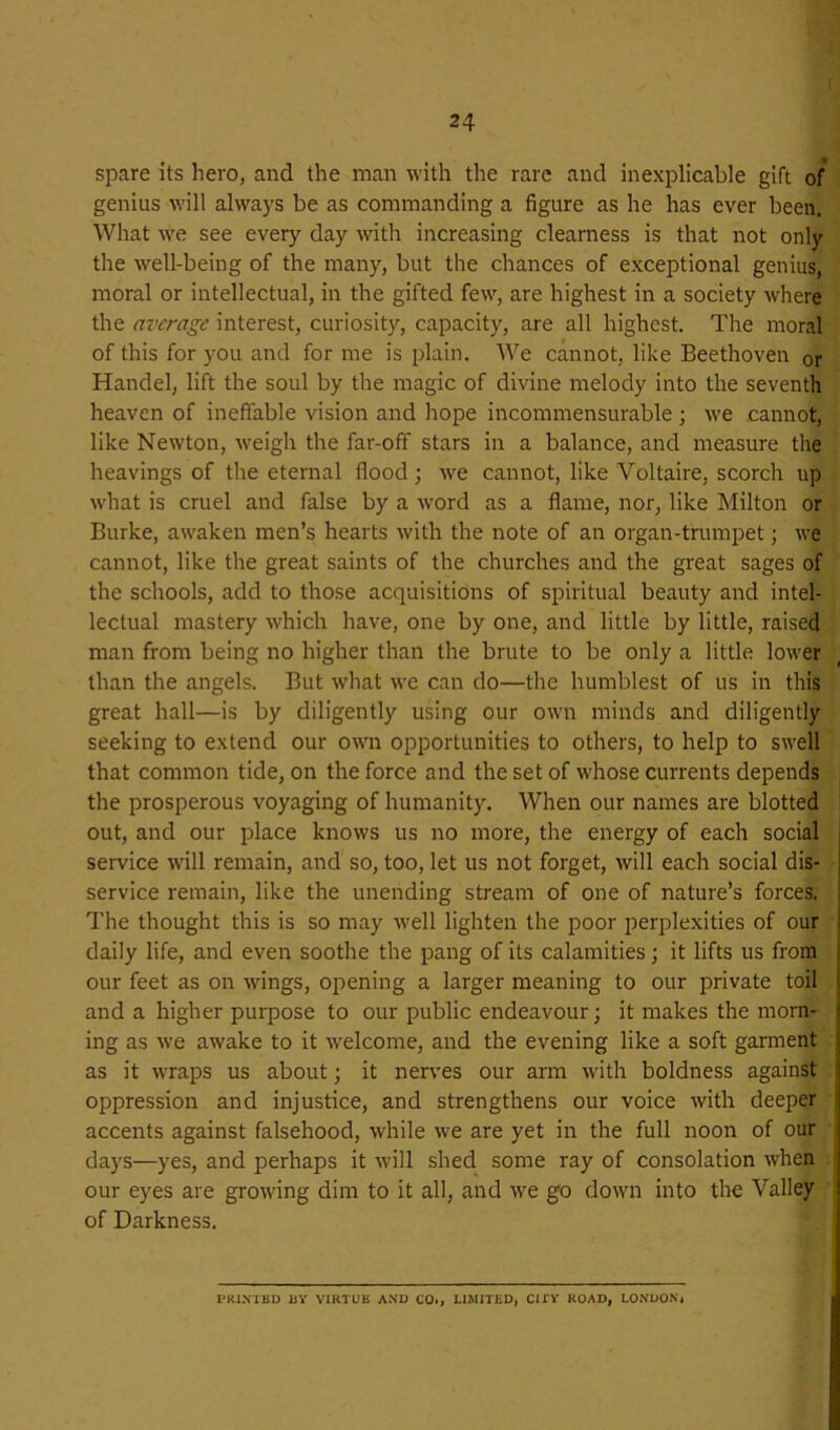 spare its hero, and the man with the rare and inexplicable gift of genius will alwa)'s be as commanding a figure as he has ever been. What we see every day with increasing clearness is that not only the well-being of the many, but the chances of exceptional genius, moral or intellectual, in the gifted few, are highest in a society where the average interest, curiosit}'-, capacity, are all highest. The moral of this for you and for me is plain. We cannot, like Beethoven or Handel, lift the soul by the magic of divine melody into the seventh heaven of ineffable vision and hope incommensurable ; we cannot, like Newton, weigh the far-off stars in a balance, and measure the heavings of the eternal flood; we cannot, like Voltaire, scorch up what is cruel and false by a word as a flame, nor, like Milton or Burke, awaken men’s hearts with the note of an organ-trumpet; we cannot, like the great saints of the churches and the great sages of the schools, add to those acquisitions of spiritual beauty and intel- lectual mastery which have, one by one, and little by little, raised man from being no higher than the brute to be only a little lower than the angels. But what we can do—the humblest of us in this great hall—is by diligently using our own minds and diligently seeking to extend our own opportunities to others, to help to swell that common tide, on the force and the set of whose currents depends the prosperous voyaging of humanity. When our names are blotted out, and our place knows us no more, the energy of each social service will remain, and so, too, let us not forget, will each social dis- service remain, like the unending stream of one of nature’s forces. The thought this is so may well lighten the poor perplexities of our ■ daily life, and even soothe the pang of its calamities; it lifts us from our feet as on wings, opening a larger meaning to our private toil and a higher purpose to our public endeavour; it makes the morn- ing as we awake to it welcome, and the evening like a soft garment as it wraps us about; it nerves our arm with boldness against oppression and injustice, and strengthens our voice with deeper accents against falsehood, while we are yet in the full noon of our i days—yes, and perhaps it will shed some ray of consolation when ■ our eyes are growing dim to it all, and we go down into the Valley of Darkness. I’RINTKD UY VIRTUE AND COi, LIMITED, CITY ROAD, LONDON*