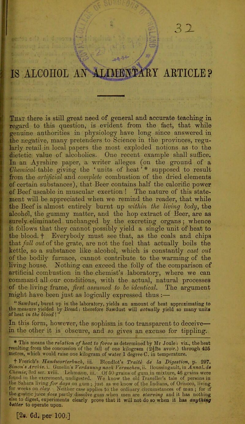 mJiJr’ 3 JL IS ALCOHOL AN ALIMENTARY ARTICLE ? That there is still great need of general and accurate teaching in regard to this question, is evident from the fact, that while genuine authorities in physiology have long since answered in the negative, many pretenders to Science in the provinces, regu- larly retail in local papers the most exploded notions as to the dietetic value of alcoholics. One recent example shall suffice. In an Ayrshire paper, a writer alleges (on the ground of a Chemical table giving the ‘ units of heat ’ * supposed to result from the artificial and complete combustion of the dried elements of certain substances), that Beer contains half the calorific power of Beef useable in muscular exertion ! The nature of this state- ment will be appreciated when we remind the reader, that while the Beef is almost entirely burnt up within the living body, the alcohol, the gummy matter, and the hop extract of Beer, are as surely eliminated unchanged by the excreting organs ; whence it follows that they cannot possibly yield a single unit of heat to the blood. + Everybody must see that, as the coals and chips that fall out of the grate, are not the fuel that actually boils the kettle, so a substance like alcohol, which is constantly cast out of the bodily furnace, cannot contribute to the warming of the living house. Nothing can exceed the folly of the comparison of artificial combustion in the chemist’s laboratory, where we can command all our conditions, with the actual, natural processes of the living frame, first assumed to he identical. The argument might have been just as logically expressed thus :— “ Sawdust, burnt up in the laboratory, yields an amount of heat approximating to the measure yielded by Bread: therefore Sawdust will actually yield so many units of heat in the blood ! ” In this form, however, the sophism is too transparent to deceive— in the other it is obscure, and so gives an excuse for tippling. * This means the relation of heat to force as determined by Mr Joule: viz., the heat resulting from the concussion of the fall of one kilogram (2£lbs avoir.) through 425 metres, which would raise one kilogram of water 1 degree C. in temperature. f French’s Bandworterhucli, iii. Blondlot’s Traite de la Digestion, p. 297. Simon s Archiv. i. Gtnelin's Verdauuug nach Versuchen, ii. Boussingault, ill Anna!, de Chemie, 3rd scr. xviii. Lehmann, iii. Of 50 grains of gum in mixture, 40 grains were found in the excrement, undigested. We know the old Traveller’s tale of persons in the Sahara living/or days on gum ; just as we know of the Indians, of Orinoco, living for weeks on clay Neither case applies to the ordinary circumstances of man ; for if the gastric juice does partly dissolve gum when men are starving and it has nothing else to digest, experiments clearly prove that it will not do so when it has anything better to operate upon. [2s. 6d. per 100.]