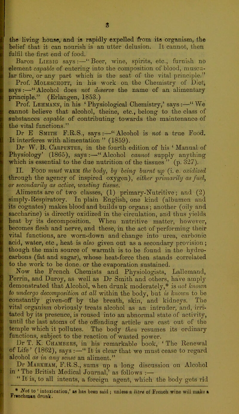 the living house, and is rapidly expelled from its organism, the belief that it can nourish is an utter delusion. It cannot, then fulfil the first end of food. Baron Liebig says :—“ Beer, wine, spirits, etc., furnish no element capable of entering into the composition of blood, muscu- lar fibre, or any part which is the seat of the vital principle.” Prof. Moleschott, in his work on the Chemistry of Diet, says:—“Alcohol does not deserve the name of an alimentary principle.” (Erlangen, 1853.) Prof. Lehmann, in his ‘ Physiological Chemistry,’ says :—“ We cannot believe that alcohol, theine, etc., belong to the class of substances capable of contributing towards the maintenance of the vital functions.” Dr E Smith F.R.S., says:—“Alcohol is not a true Food. It interferes with alimentation ” (1859). Dr W. B. Carpenter, in the fourth edition of his ‘ Manual of Physiology’ (1865), says :—“ Alcohol cannot supply anything which is essential to the due nutrition of the tissues ” (p. 327). II. Food must WARM the body, by being burnt up (i. e. oxidized through the agency of inspired oxygen), either primarily as fuel, or secondarily as active, wasting tissue. Aliments are of two classes, (1) primary-Nutritive; and (2) simply-Respiratory. In plain English, one kind (albumen and its cognates) makes blood and builds up organs; another (oily and saccharine) is directly oxidized in the circulation, and thus yields heat by its decomposition. When nutritive matter, however, becomes flesh and nerve, and these, in the act of performing their vital functions, are worn-down and change into urea, carbonic acid, water, etc , heat is also given out as a secondary provision; though the main source of warmth is to be found in the hydro- carbons (fat and sugar), whose heat-force then stands correlated to the work to be done, or the evaporation sustained. Now the French Chemists and Physiologists, Lallemand, Perrin, and Duroy, as well as Dr Smith and others, have amply demonstrated that Alcohol, when drunk moderately,* is not known to undergo decomposition at all within the body, but is known to be constantly given-off by the breath, skin, and kidneys. The vital organism obviously treats alcohol as an intruder, and, irri- tated by its presence, is roused into an abnormal state of activity, until the last atoms of the offending article are cast out of the temple which it pollutes. The body then resumes its ordinary functions, subject to the reaction of wasted power. Dr T. K. Chambers, in his remarkable book, ‘ The Renewal of Life ’ (1862), says :—“ It is clear that we must cease to regard alcohol as in any sense an aliment.” Dr Markham, F.R.S., sums up a long discussion on Alcohol in ‘The British Medical Journal,’ as follows :— “ It is, to all intents, a foreign agent, which the body gets rid * Not to 1 intoxication,’ aa has bean said ; unless a litre of French wine will make a Franchman drunk.