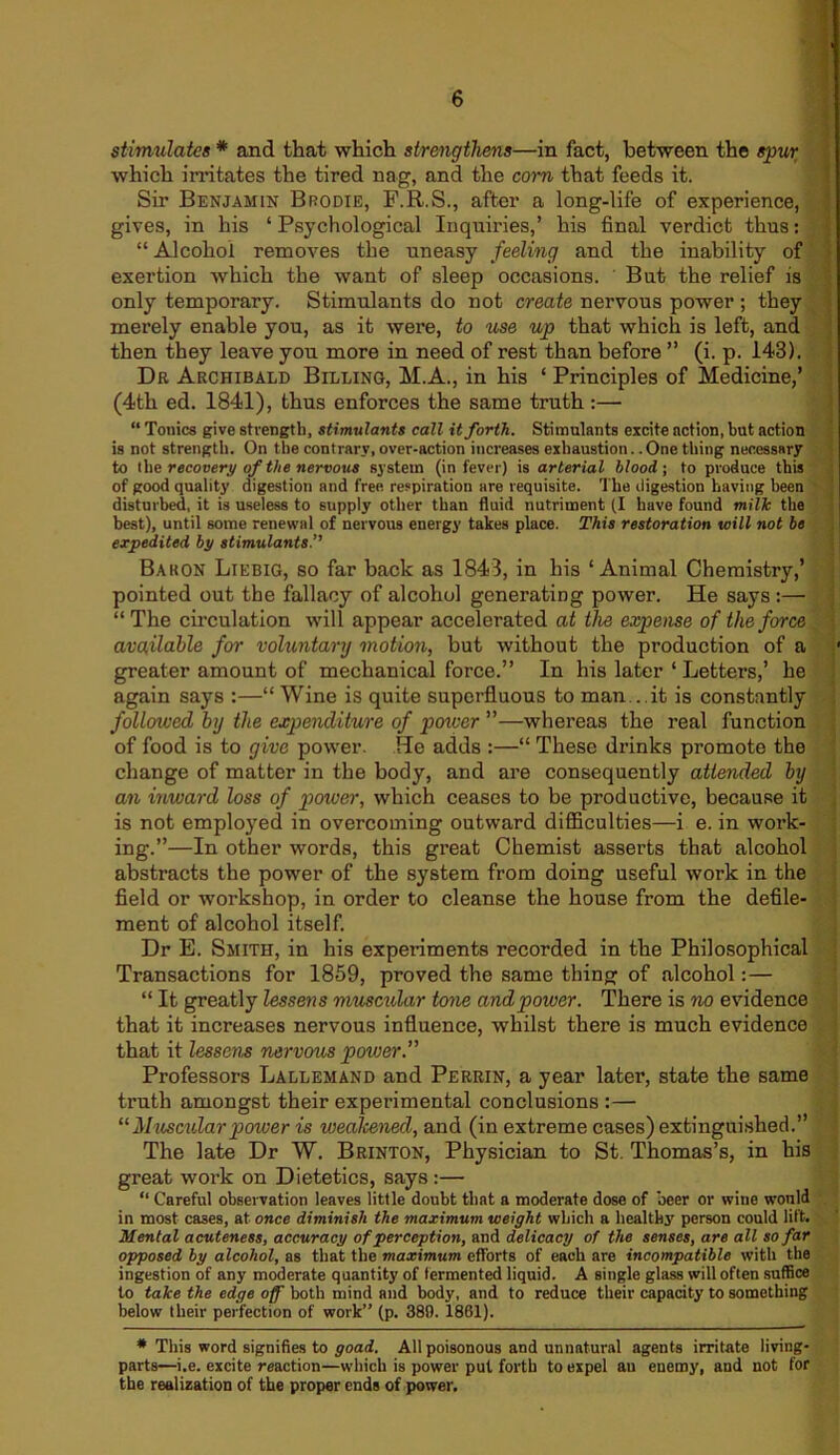 stimulates * and that which strengthens—in fact, between the spur which irritates the tired nag, and the corn that feeds it. Sir Benjamin Brodie, F.R.S., after a long-life of experience, gives, in his ‘ Psychological Inquiries,’ his final verdict thus: “ Alcohol removes the uneasy feeling and the inability of exertion which the want of sleep occasions. But the relief is only temporary. Stimulants do not create nervous power ; they merely enable you, as it were, to use up that which is left, and then they leave you more in need of rest than before ” (i. p. 143). Dr Archibald Billing, M.A., in his ‘ Principles of Medicine,’ (4th ed. 1841), thus enforces the same truth :— “ Tonics give strength, stimulants call it forth. Stimulants excite action, but action is not strength. On the contrary,over-action increases exhaustion. .One thing necessary to the recovery of the nervous system (in fever) is arterial blood; to produce this of good quality digestion and free respiration are requisite. The digestion having been disturbed, it is useless to supply other than fluid nutriment (I huve found milk the best), until some renewal of nervous energy takes place. This restoration will not be expedited by stimulants.” Baron Liebig, so far back as 1843, in his ‘Animal Chemistry,’ pointed out the fallacy of alcohol generating power. He says :— “ The circulation will appear accelerated at the expense of the force available for voluntary motion, but without the production of a greater amount of mechanical force.” In his later ‘ Letters,’ he again says :—“ Wine is quite superfluous to man ..it is constantly followed by the expenditure of power ”—whereas the real function of food is to give power. Tie adds :—“ These drinks promote the change of matter in the body, and are consequently attended by an inward loss of power, which ceases to be productive, because it is not employed in overcoming outward difficulties—i e. in work- ing.”—In other words, this great Chemist asserts that alcohol abstracts the power of the system from doing useful work in the field or workshop, in order to cleanse the house from the defile- ment of alcohol itself. Dr E. Smith, in his experiments recorded in the Philosophical Transactions for 1859, proved the same thing of alcohol:— “ It greatly lessens muscular tone and power. There is no evidence that it increases nervous influence, whilst there is much evidence that it lessens nervous power.” Professors Lallemand and Perrin, a year later, state the same truth amongst their experimental conclusions :— “Muscularpower is wealcened, and (in extreme cases) extinguished.” The late Dr W. Brinton, Physician to St. Thomas’s, in his great work on Dietetics, says :— “ Careful observation leaves little doubt that a moderate dose of beer or wine would in most cases, at once diminish the maximum weight which a healthy person could lift. Mental acuteness, accuracy of perception, and delicacy of the senses, are all so far opposed by alcohol, as that the maximum efforts of each are incompatible with the ingestion of any moderate quantity of fermented liquid. A single glass will often suffice to take the edge off both mind and body, and to reduce their capacity to something below their perfection of work” (p. 389. 1861). * This word signifies to goad. All poisonous and unnatural agents irritate living- parts—i.e. excite reaction—which is power put forth to expel an enemy, and not for the realization of the proper ends of power.