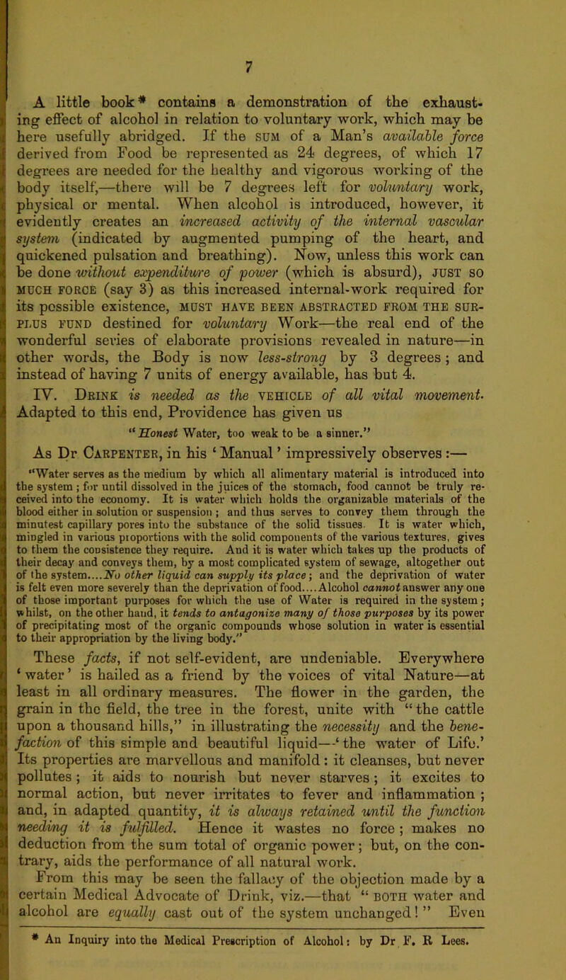 A little book * contains a demonstration of the exhaust- ing effect of alcohol in relation to voluntary work, which may be here usefully abridged. If the SUM of a Man’s available force derived from Food be represented as 24 degrees, of which 17 degrees are needed for the healthy and vigorous working of the body itself,—there will be 7 degrees left for voluntary work, physical or mental. When alcohol is introduced, however, it evidently creates an increased activity of the internal vascular system (indicated by augmented pumping of the heart, and quickened pulsation and breathing). Now, unless this work can be done without expendiime of power (which is absurd), just so much force (say 3) as this increased internal-work required for its possible existence, must have been abstracted from the sur- plus fund destined for voluntary Work—the real end of the wonderful series of elaborate provisions revealed in nature—in other words, the Body is now less-strong by 3 degrees ; and instead of having 7 units of energy available, has but 4. IV. Drink is needed as the vehicle of all vital movement- Adapted to this end, Providence has given us “Honest Water, too weak to be a sinner.” As Dr Carpenter, in his ‘ Manual ’ impressively observes :— “Water serves as the medium by which all alimentary material is introduced into the system ; for until dissolved in the juices of the stomach, food cannot be truly re- ceived into the economy. It is water which holds the organizable materials of the blood either in solution or suspension ; and thus serves to convey them through the minutest capillary pores into the substance of the solid tissues It is water which, mingled in various pioportions with the solid components of the various textures, gives to them the consistence they require. And it is water which takes up the products of their decay and conveys them, by a most complicated system of sewage, altogether out of the system....No other liquid can supply its place; and the deprivation of water is felt even more severely than the deprivation of food.... Alcohol cannot answer anyone of those important purposes for which the use of Water is required in the system; whilst, on the other hand, it tends to antagonize many of those purposes by its power of precipitating most of the organic compounds whose solution in water is essential to their appropriation by the living body.'’ These facts, if not self-evident, are undeniable. Everywhere ‘ water ’ is hailed as a friend by the voices of vital Nature—at least in all ordinary measures. The flower in the garden, the grain in the field, the tree in the forest, unite with “ the cattle upon a thousand hills,” in illustrating the necessity and the bene- faction of this simple and beautiful liquid—‘the water of Life.’ Its properties are marvellous and manifold: it cleanses, but never pollutes; it aids to nourish but never starves; it excites to normal action, but never irritates to fever and inflammation ; and, in adapted quantity, it is ahuays retained until the function needing it is fulfilled. Hence it wastes no force ; makes no deduction from the sum total of organic power; but, on the con- trary, aids the performance of all natural work. From this may be seen the fallacy of the objection made by a certain Medical Advocate of Drink, viz.—that “ both water and alcohol are equally cast out of the system unchanged! ” Even * An Inquiry into the Medical Prescription of Alcohol: by Dr F. R Lees.