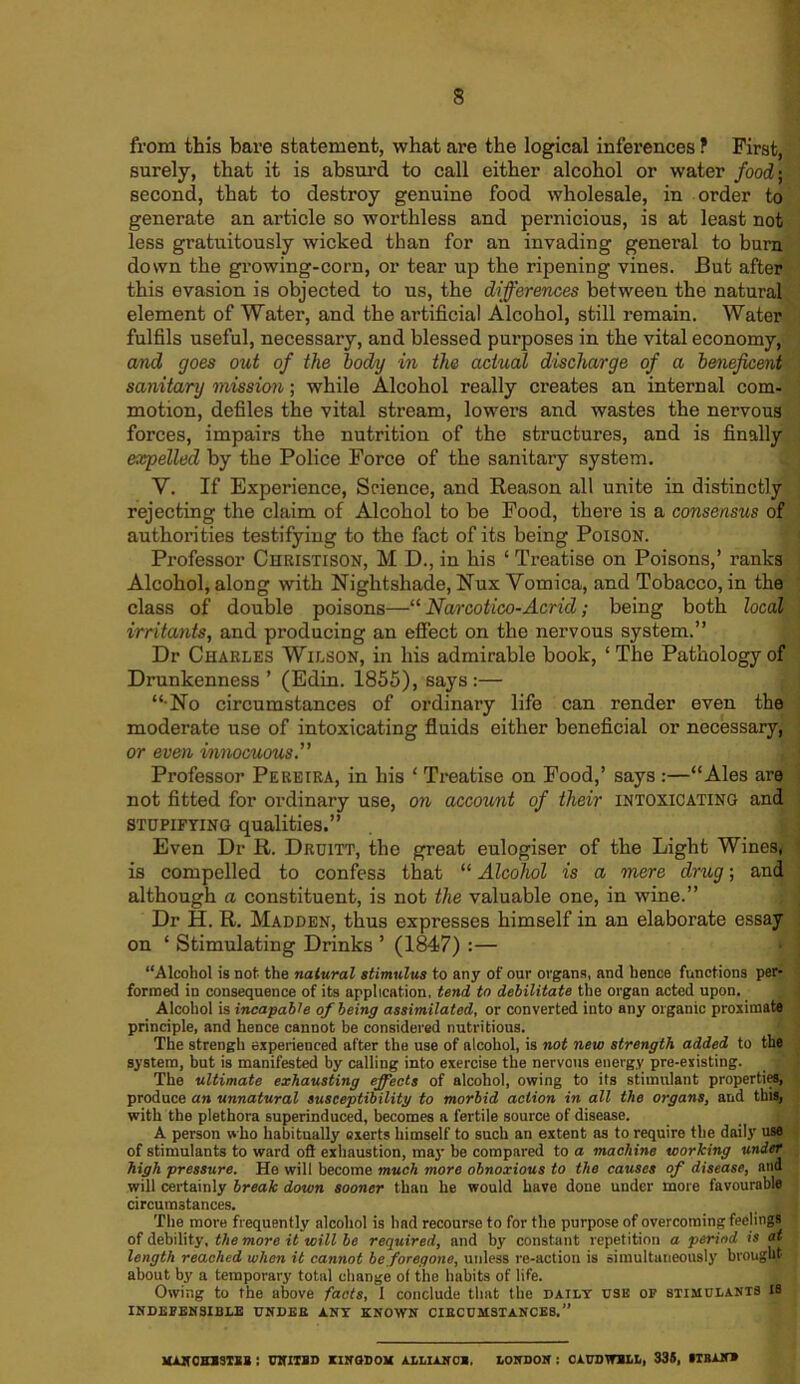 from this bare statement, what are the logical inferences ? First, surely, that it is absurd to call either alcohol or water food-, second, that to destroy genuine food wholesale, in order to generate an article so worthless and pernicious, is at least not less gratuitously wicked than for an invading general to burn down the growing-corn, or tear up the ripening vines. But after this evasion is objected to us, the differences between the natural element of Water, and the artificial Alcohol, still remain. Water fulfils useful, necessary, and blessed purposes in the vital economy, and goes out of the body in the actual discharge of a beneficent ■ \ sanitary mission; while Alcohol really creates an internal com- motion, defiles the vital stream, lowers and wastes the nervous forces, impairs the nutrition of the structures, and is finally expelled by the Police Force of the sanitary system. Y. If Experience, Science, and Reason all unite in distinctly rejecting the claim of Alcohol to be Food, there is a consensus of authorities testifying to the fact of its being Poison. Professor Christison, M D., in his ‘ Treatise on Poisons,’ ranks Alcohol, along with Nightshade, Nux Vomica, and Tobacco, in the class of double poisons—“ Narcotico-Acrid; being both local irritants, and producing an effect on the nervous system.” Dr Charles Wilson, in his admirable book, ‘The Pathology of Drunkenness’ (Edin. 1855), says:— “•No circumstances of ordinary life can render even the moderate use of intoxicating fluids either beneficial or necessary, : or even innocuous. Professor Pereira, in his ‘ Treatise on Food,’ says:—“Ales are not fitted for ordinary use, on account of their intoxicating and STUPIFYING qualities.” Even Dr R. Druitt, the great eulogiser of the Light Wines, is compelled to confess that “ Alcohol is a mere drug; and although a constituent, is not the valuable one, in wine.” Dr H. R. Madden, thus expresses himself in an elaborate essay on ‘ Stimulating Drinks ’ (1847) :— “Alcohol is not the natural stimulus to any of our organs, and hence functions per- formed in consequence of its application, tend to debilitate the organ acted upon. Alcohol is incapable of being assimilated, or converted into any organic proximate principle, and hence cannot be considered nutritious. ' \ The strengh experienced after the use of alcohol, is not new strength added to the system, but is manifested by calling into exercise the nervous energy pre-existing. The ultimate exhausting effects of alcohol, owing to its stimulant properties, produce an unnatural susceptibility to morbid action in all the organs, and this, with the plethora superinduced, becomes a fertile source of disease. A person who habitually exerts himself to such an extent as to require the daily use of stimulants to ward oft exhaustion, may be compared to a machine working under high pressure. He will become much more obnoxious to the causes of disease, ana will certainly break down sooner than he would have done under more favourable circumstances. The more frequently alcohol is had recourse to for the purpose of overcoming feelings of debility, the more it wi'll be required, and by constant repetition a period is at length reached when it cannot be foregone, unless re-action is simultaneously brought about by a temporary total change of the habits of life. Owing to the above facts, I conclude that the daily use of stimulants IS INDEFENSIBLE UNDER ANY KNOWN CIRCUMSTANCES.” MANCHNSTSB 1 UNITED KINGDOM ALLIANCE. LONDON 1 GAUD WELL, 335, STBANN