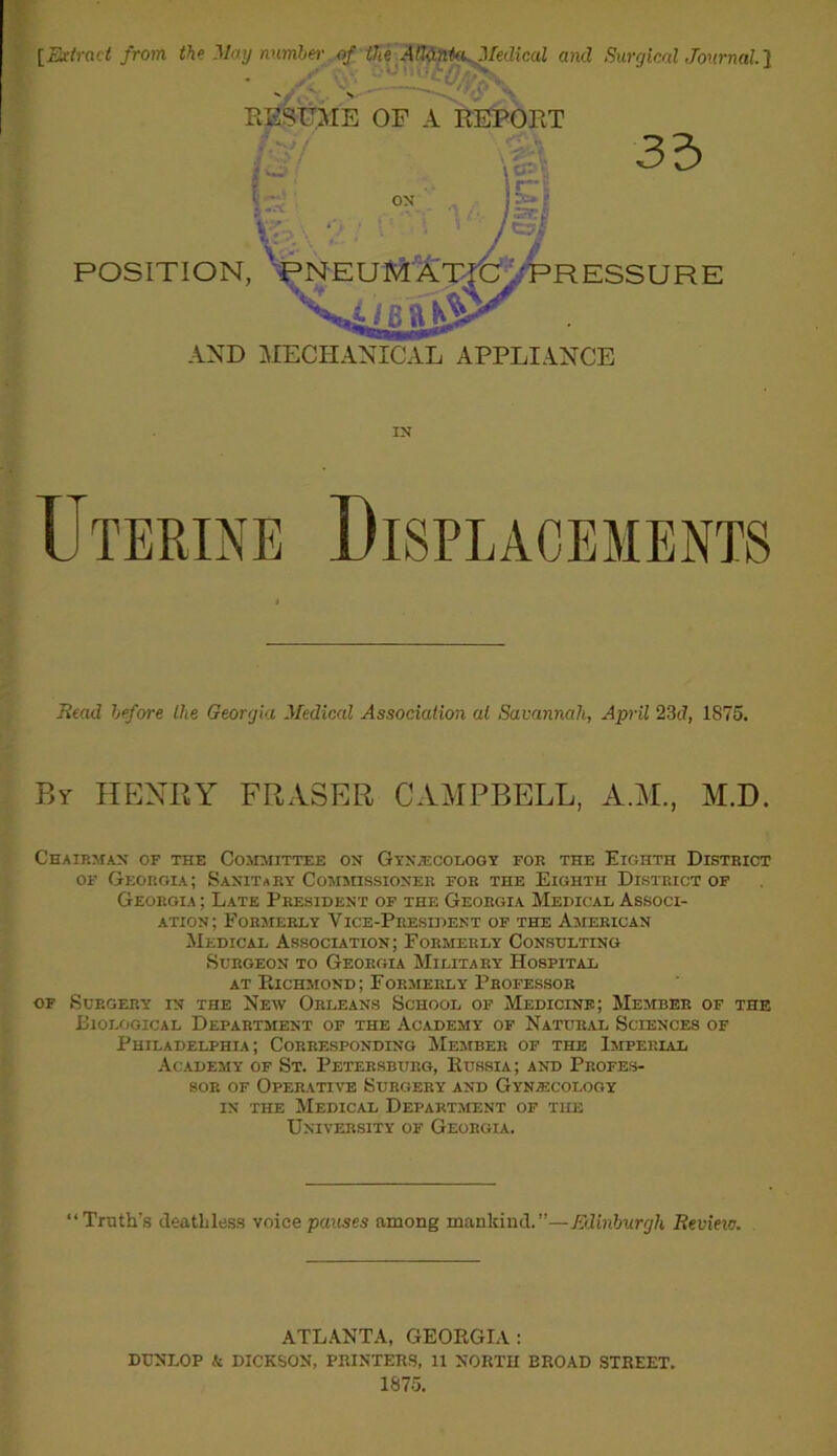 [Extract from the May number of the Atlanta.. Medical and Surgical Journal] Uterine Displacements Read before the Georgia Medical Association at Savannah, April 23d, 1875. Chairman of the Committee on Gynaecology for the Eighth District of Georgia; Sanitary Commissioner for the Eighth District of Georgia ; Late President of the Georgia Medical Associ- ation; Formerly Vice-President of the American Medical Association; Formerly Consulting Surgeon to Georgia Military Hospital at Richmond; Formerly Professor of Surgery in the New Orleans School of Medicine; Member of the Biological Department of the Academy of Natural Sciences of Philadelphia; Corresponding Member of the Imperial Academy of St. Petersburg, Russia; and Profes- sor of Operative Surgery and Gynecology in the Medical Department of the University of Georgia. “Truth’s deathless voice pauses among mankind.”—Edinburgh Revieic. RESUME OF A REPORT AND MECHANICAL APPLIANCE IN By HENRY FRASER CAMPBELL, A.M., M.D. ATLANTA, GEORGIA: DUNLOP & DICKSON, PRINTERS, 11 NORTII BROAD STREET, 1875.