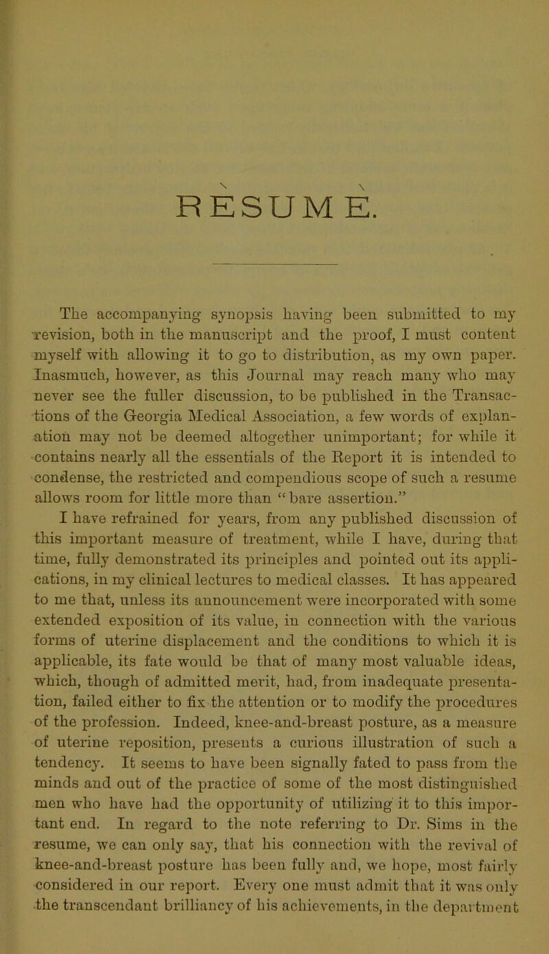 RESUME. The accompanying synopsis having been submitted to my ■revision, both in the manuscript and the proof, I must content myself with allowing it to go to distribution, as my own paper. Inasmuch, however, as this Journal may reach many who may never see the fuller discussion, to be published in the Transac- tions of the Georgia Medical Association, a few words of explan- ation may not be deemed altogether unimportant; for while it contains nearly all the essentials of the Report it is intended to condense, the restricted and compendious scope of such a resume allows room for little more than “ bare assertion.” I have refrained for years, from any published discussion of this important measure of treatment, while I have, during that time, fully demonstrated its principles and pointed out its appli- cations, in my clinical lectures to medical classes. It has appeared to me that, unless its announcement were incorporated with some extended exposition of its value, in connection with the various forms of uterine displacement and the conditions to which it is applicable, its fate would be that of many most valuable ideas, which, though of admitted merit, had, from inadequate presenta- tion, failed either to fix the attention or to modify the procedures of the profession. Indeed, knee-and-breast posture, as a measure of uterine reposition, presents a curious illustration of such a tendency. It seems to have been signally fated to pass from the minds and out of the practice of some of the most distinguished men who have had the opportunity of utilizing it to this impor- tant end. In regard to the note referring to Dr. Sims in the resume, we can only say, that his connection with the revival of knee-and-breast posture has been fully and, we hope, most fairly considered in our report. Every one must admit that it was only the transcendaut brilliancy of his achievements, in the department