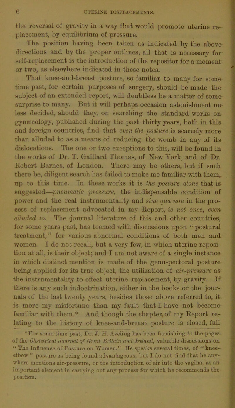 the reversal of gravity in a way that would promote uterine re- placement, by equilibrium of pressure. The position having been taken as indicated by the above directions and by the proper outlines, all that is necessary for self-replacement is the introduction of the repositor for a moment or two, as elsewhere indicated in these notes. That knee-and-breast posture, so familiar to many for some time past, for certain purposes of surgery, should be made the subject of an extended report, will doubtless be a matter of some surprise to many. But it will perhaps occasion astonishment no less decided, should they, on searching the standard works on gynaecology, published during the past thirty years, both in this and foreign countries, find that even the posture is scarcely more than alluded to as a means of reducing the womb in any of its dislocations. The one or two exceptions to this, will be found in the works of Dr. T. Gaillard Thomas, of New York, and of Dr. Robert Barnes, of London. There may be others, but if such there be, diligent search has failed to make me familiar with them, up to this time. In these works it is the posture alone that is suggested—pneumatic pressure, the indispensable condition of power and the real instrumentality and sine qua non in the pro- cess of replacement advocated in my Report, is not once, even alluded to. The journal literature of this and other countries, for some ye.ars past, has teemed with discussions upon “ postural treatment/’ for various abnormal conditions of both men and women. I do not recall, but a very few, in which uterine reposi- tion at all, is their object; and I am not aware of a single instance in which distinct mention is made of the genu-pectoral posture being applied for its true object, the utilization of air-pressure as the instrumentality to effect uterine replacement, by gravity. If there is any such indoctrination, either in the books or the jour- nals of the last twenty years, besides those above referred to, it is more my misfortune than my fault that I have not become familiar with them.* And though the chapter of my Report re- lating to the history of knee-and-breast posture is closed, full * For some time past, Dr. J. H. Aveling has been furnishing to the pages of the Obstetrical Journal of G-reat Britain and Ireland, valuable discussions on “ The Influence of Posture on Women.’’ He speaks several times, of “ knee- elbow ” posture as being found advantageous, but I do not find that he any- where mentions air-pressure, or the introduction of air into the vagina, as an important element in carrying out any process for which he recommends the position.