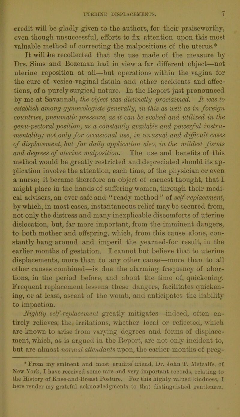 credit will be gladly given to the authors, for their praiseworthy, even though unsuccessful, efforts to fix attention upon this most valuable method of correcting the malpositions of the uterus.* It will be recollected that the use made of the measure by Drs. Sims and Bozeman had in view a far different object—not uterine reposition at all—but operations within the vagina for the cure of vesico-vaginal fistula and other accidents and affec- tions, of a purely surgical nature. In the Report just pronounced by me at Savannah, the, object was distinctly proclaimed. It was to establish among gynaecologists generally, in this as well as in foreign countries, pneumatic pressure, as it can be evoked and utilized in the genu-pectoral position, as a constantly available and powerful instru- mentality; not only for occasional use, in unusual and difficult cases of displacement, but for daily application also, in the mildest forms and degrees of uterine malposition. The use and benefits of this method would be greatly restricted and depreciated should its ap- plication involve the attention, each time, of the physician or even a nurse; it became therefore an object of earnest thought, that I might place in the hands of suffering women, through their medi- cal advisers, an ever safe and “ready method” of self-replacement, by which, in most cases, instantaneous relief may be secured from, not only the distress and many inexplicable discomforts of uterine dislocation, but, far more important, from the imminent dangers, to both mother and offspring, which, from this cause alone, con- stantly hang around and imperil the yearned-for result, in the earlier months of gestation. I cannot but believe that to uterine displacements, more than to any other cause—more than to all other causes combined—is due the alarming frequency of abor- tions, in the period before, and about the time of, quickening. Frequent replacement lessens these dangers, facilitates quicken- ing, or at least, ascent of the womb, and anticipates the liability to impaction. Nightly self-replacement greatly mitigates—indeed, often en- tirely relieves, the- irritations, whether local or reflected, which are known to arise from varying degrees and forms of displace- ment, which, as is argued in the Report, are not only incident to, but are almost normal attendants upon, the earlier months of preg- * From my eminent and most erudite friend, Dr. John T. Metcalfe, of New York, I have received some rare and very important records, relating to the History of Knee-and Breast Posture. For this highly valued kindness, I here render my grateful acknowledgments to that distinguished gentleman.