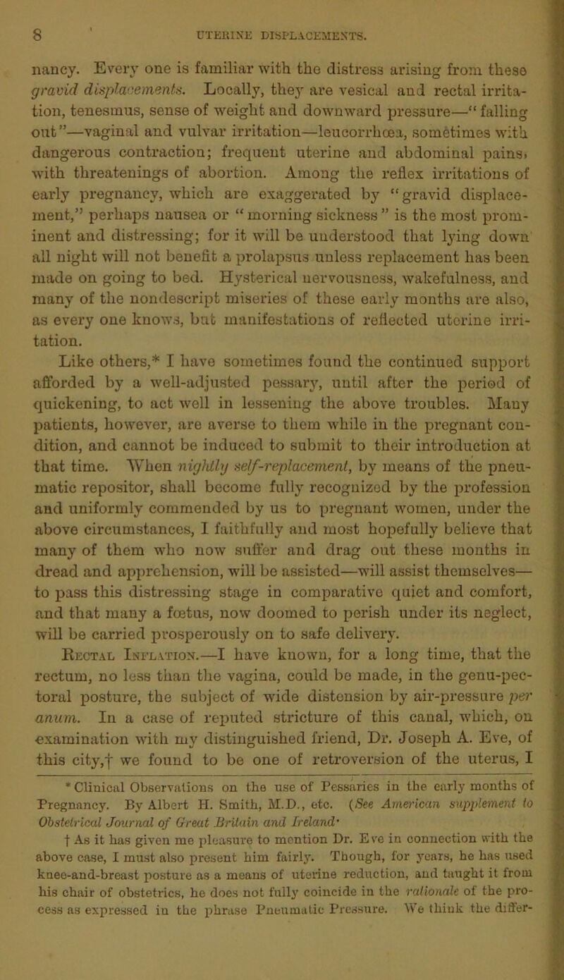 nancy. Every one is familiar with the distress arising from these gravid displacements. Locally, they are vesical and rectal irrita- tion, tenesmus, sense of weight and downward pressure—“falling out”—vaginal and vulvar irritation—leucorrhcea, sometimes with dangerous contraction; frequent uterine and abdominal pains> with threatenings of abortion. Among the reflex irritations of early pregnancy, which are exaggerated by “gravid displace- ment,” perhaps nausea or “ morning sickness ” is the most prom- inent and distressing; for it will be understood that lying down all night will not benefit a prolapsus unless replacement has been made on going to bed. Hysterical nervousness, wakefulness, and many of the nondescript miseries of these early months are also, as every one knows, but manifestations of reflected uterine irri- tation. Like others,* I have sometimes found the continued support afforded by a well-adjusted pessary, until after the period of quickening, to act well in lessening the above troubles. Many patients, however, are averse to them while in the pregnant con- dition, and cannot be induced to submit to their introduction at that time. When nightly self-replacement, by means of the pneu- matic Depositor, shall become fully recognized by the profession and uniformly commended by us to pregnant women, under the above circumstances, 1 faithfully and most hopefully believe that many of them who now suffer and drag out these months in dread and apprehension, will be assisted—will assist themselves— to pass this distressing stage in comparative quiet and comfort, and that many a foetus, now doomed to perish under its neglect, will be carried prosperously on to safe delivery. Rectal Inflation.—I have known, for a long time, that the rectum, no less than the vagina, could be made, in the genu-pec- toral posture, the subject of wide distension by air-pressure per anum. In a case of reputed stricture of this canal, which, on examination with my distinguished friend, Dr. Joseph A. Eve, of this city,f we found to be one of retroversion of the uterus, I * Clinical Observations on the use of Pessaries in the early months of Pregnancy. By Albert H. Smith, M.D., etc. (See American supplement to Obstetrical Journal of Great Britain and Ireland• f As it has given me pleasure to mention Dr. E ve in connection with the above case, I must also present him fairly. Though, for years, he has used knee-and-breast posture as a means of uterine reduction, and taught it from his chair of obstetrics, he does not fully coincide in the rationale of the pro- cess as expressed in the phrase Pneumatic Pressure. We think the differ-