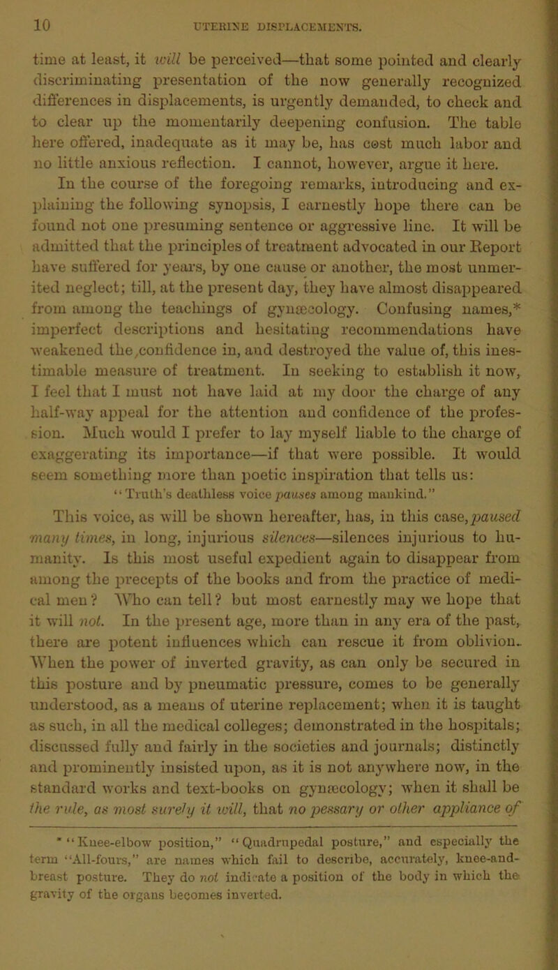 time at least, it will be perceived—that some pointed and clearly discriminating presentation of the now generally recognized differences in displacements, is urgently demanded, to check and to clear up the momentarily deepening confusion. The table here offered, inadequate as it may be, has cost much labor and no little anxious reflection. I cannot, however, argue it here. In the course of the foregoing remarks, introducing and ex- plaining the following synopsis, I earnestly hope there can be found not one presuming sentence or aggressive line. It will be admitted that the principles of treatment advocated in our Report have suffered for years, by one cause or another, the most unmer- ited neglect; till, at the present day, they have almost disappeared from among the teachings of gynaecology. Confusing names,* imperfect descriptions and hesitating recommendations have weakened the/Confidence in, and destroyed the value of, this ines- timable measure of treatment. In seeking to establish it now, I feel that I must not have laid at my door the charge of any half-way appeal for the attention and confidence of the profes- sion. Much would I prefer to lay myself liable to the charge of exaggerating its importance—if that were possible. It would seem something more than poetic inspiration that tells us: “Truth’s deathless voicepauses among mankind.” This voice, as will be shown hereafter, has, in this case,paused many times, in long, injurious silences—silences injurious to hu- manity. Is this most useful expedient again to disappear from among the precepts of the books and from the practice of medi- cal men ? Who can tell ? but most earnestly may we hope that it will not. In the pi-esent age, more than in any era of the past, there are potent influences which can l-escue it from oblivion.. 'When the power of inverted gravity, as can only be secured in this posture and by pneumatic pressure, comes to be generally understood, as a means of uterine replacement; when it is taught as such, in all the medical colleges; demonstrated in the hospitals; discussed fully and fairly in the societies and journals; distinctly and prominently insisted upon, as it is not anywhere now, in the standard works and text-books on gymecologv; when it shall be the rule, as most surety it will, that no pessary or other appliance of  “Kuee-elbow position,” “Quadrupedal posture,” and especially the term “All-fours,” are names which fail to describe, accurately, knee-and- breast posture. They do not indicate a position of the body in which the gravity of the organs becomes inverted.