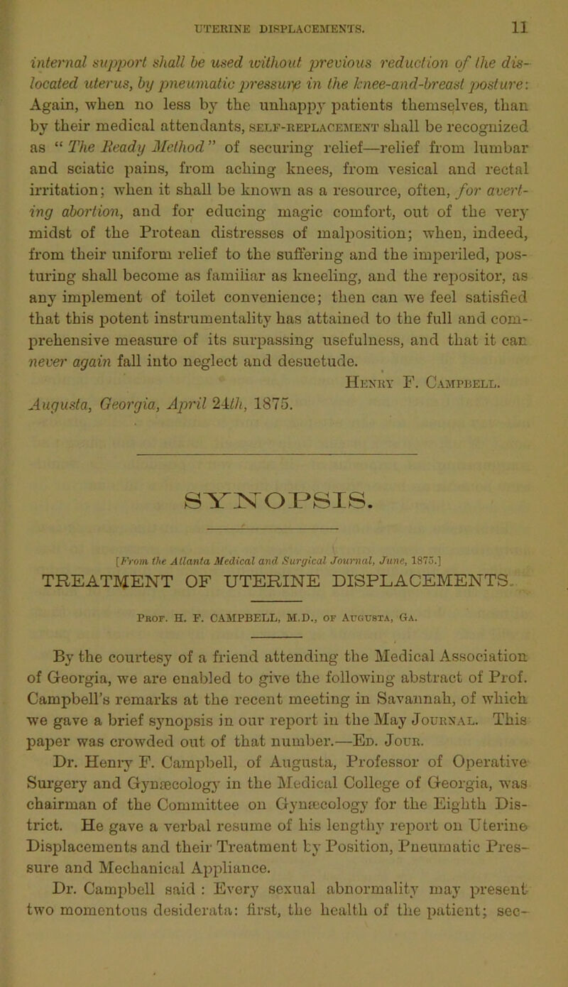 internal support shall be used without previous reduction of the dis- located uterus, by pneumatic pressure in the Jcnee-and-breast posture: Again, when no less by the unhappy patients themselves, than by their medical attendants, self-replacement shall be recognized as “ The lieady Method ” of securing relief—relief from lumbar and sciatic pains, from aching knees, from vesical and rectal irritation; when it shall be known as a resource, often, for avert- ing abortion, and for educing magic comfort, out of the very midst of the Protean distresses of malposition; when, indeed, from their uniform relief to the suffering and the imperiled, pos- turing shall become as familiar as kneeling, and the repositor, as any implement of toilet convenience; then can we feel satisfied that this potent instrumentality has attained to the full and com- prehensive measure of its surpassing usefulness, and that it can never again fall into neglect and desuetude. Henry F. Campbell. Augusta, Georgia, April 24tli, 1875. SYNOPSIS. [From the Atlanta Medical and Surgical Journal, June, 1875.] TREATMENT OF UTERINE DISPLACEMENTS.. Pbof. H. F. CAMPBELL, M.D., of Augusta, Ga. By the courtesy of a friend attending the Medical Association of Georgia, we are enabled to give the following abstract of Prof. Campbell’s remarks at the recent meeting in Savannah, of which we gave a brief synopsis in our report in the May Journal. This paper was crowded out of that number.—Ed. Jour. Dr. Henry F. Campbell, of Augusta, Professor of Operative Surgery and Gjuuecology in the Medical College of Georgia, was chairman of the Committee on Gynaecology for the Eighth Dis- trict. He gave a verbal resume of his lengthy report on Uterine Displacements and their Treatment by Position, Pneumatic Pres- sure and Mechanical Appliance. Dr. Campbell said : Every sexual abnormality may present two momentous desiderata: first, the health of the patient; sec-