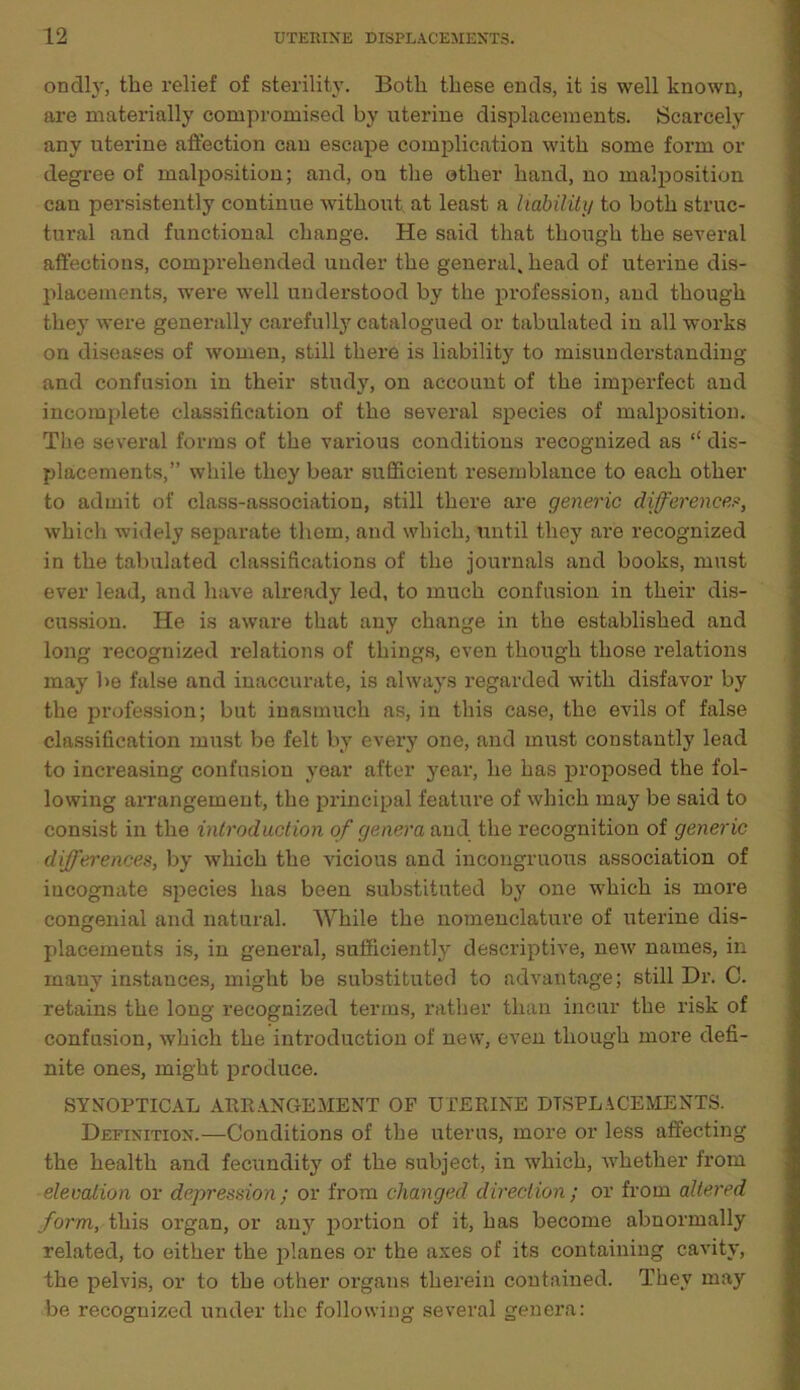 ondly, the relief of sterility. Both these ends, it is well known, are materially compromised by uterine displacements. Scarcely any uterine affection can escape complication with some form or degree of malposition; and, on the other hand, no malposition can persistently continue without at least a liability to both struc- tural and functional change. He said that though the several affections, comprehended under the general, head of uterine dis- placements, were well understood by the profession, and though they were generally carefully catalogued or tabulated in all -works on diseases of women, still there is liability to misunderstanding and confusion in their study, on account of the imperfect and incomplete classification of the several species of malposition. The several forms of the various conditions recognized as “ dis- placements,” while they bear sufficient resemblance to each other to admit of class-association, still there are generic difference?, which widely separate them, and which, until they are recognized in the tabulated classifications of the journals and books, must ever lead, and have already led, to much confusion in their dis- cussion. He is aware that any change in the established and long recognized relations of things, even though those relations may be false and inaccurate, is always regarded with disfavor by the profession; but inasmuch as, in this case, the evils of false classification must be felt by every one, and must constantly lead to increasing confusion year after year, he has proposed the fol- lowing arrangement, the principal feature of which may be said to consist in the introduction of genera and the recognition of generic differences, by which the vicious and incongruous association of iucognate species has been substituted by one which is more congenial and natural. While the nomenclature of uterine dis- placements is, in general, sufficiently descriptive, new names, in many instances, might be substituted to advantage; still Dr. C. retains the long recognized terms, rather than incur the risk of confusion, which the introduction of new, even though more defi- nite ones, might produce. SYNOPTICAL ARRANGEMENT OF UTERINE DISPLACEMENTS. Definition.—Conditions of the uterus, more or less affecting the health and fecundity of the subject, in which, whether from elevation or depression; or from changed direction; or from altered form, this organ, or any portion of it, has become abnormally related, to either the planes or the axes of its containing cavity, the pelvis, or to the other organs therein contained. They may be recognized under the following several genera: