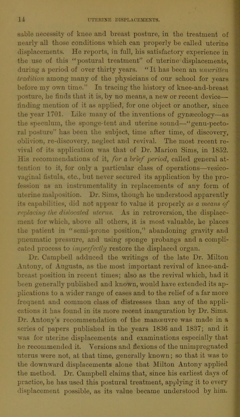 sable necessity of knee and breast posture, in tbe treatment of nearly all those conditions which can properly be called uterine displacements. He reports, in full, his satisfactory experience in the use of this “postural treatment” of uterine displacements, during a period of over thirty years. “ It has been an unwritten tradition among many of the physicians of our school for years before my own time.” In tracing the history of knee-and-breast posture, he finds that it is, by no means, a new or recent device— finding mention of it as applied, for one object or another, since the year 1701. Like many of the inventions of gynaecology—as the speculum, the sponge-tent and uterine sound—“genu-pecto- ral posture” has been the subject, time after time, of discovery, oblivion, re-discovery, neglect and revival. The most recent re- vival of its application was that of Dr. Marion Sims, in 1852. His recommendations of it, for a brief period, called general at- tention to it, for only a particular class of operations—vesico- vaginal fistula, etc., but never secured its application by the pro- fession as an instrumentality in replacements of any form of uterine malposition. Dr. Sims, though he understood apparently its capabilities, did not appear to value it properly an a means of replacing the dislocated uterus. As in retroversion, the displace- ment for which, above all others, it is most valuable, he places the patient in “semi-prone position,’’ abandoning gravity and pneumatic pressure, and using sponge probangs and a compli- cated process to imperfectlg restore the displaced organ. Dr. Campbell adduced the writings of the late Dr. Milton Antony, of Augusta, as the most important revival of knee-and- breast position in recent times; also as the revival which, had it been generally published and known, would have extended its ap- plications to a wider range of cases and to the relief of a far more frequent and common class of distresses than any of the appli- cations it has found in its more recent inauguration by Dr. Sims. Dr. Antony’s recommendation of the manoeuvre was made in a series of papers published in the years 1836 and 1837; and it was for uterine displacements and examinations especially that he recommended it. Versions and flexions of the unimpregnated uterus were not, at that time, generally known; so that it was to the downward displacements alone that Milton Antony applied the method. Dr. Campbell claims that, since his earliest days of practice, he has used this postural treatment, applying it to every displacement possible, as its value became understood by him.